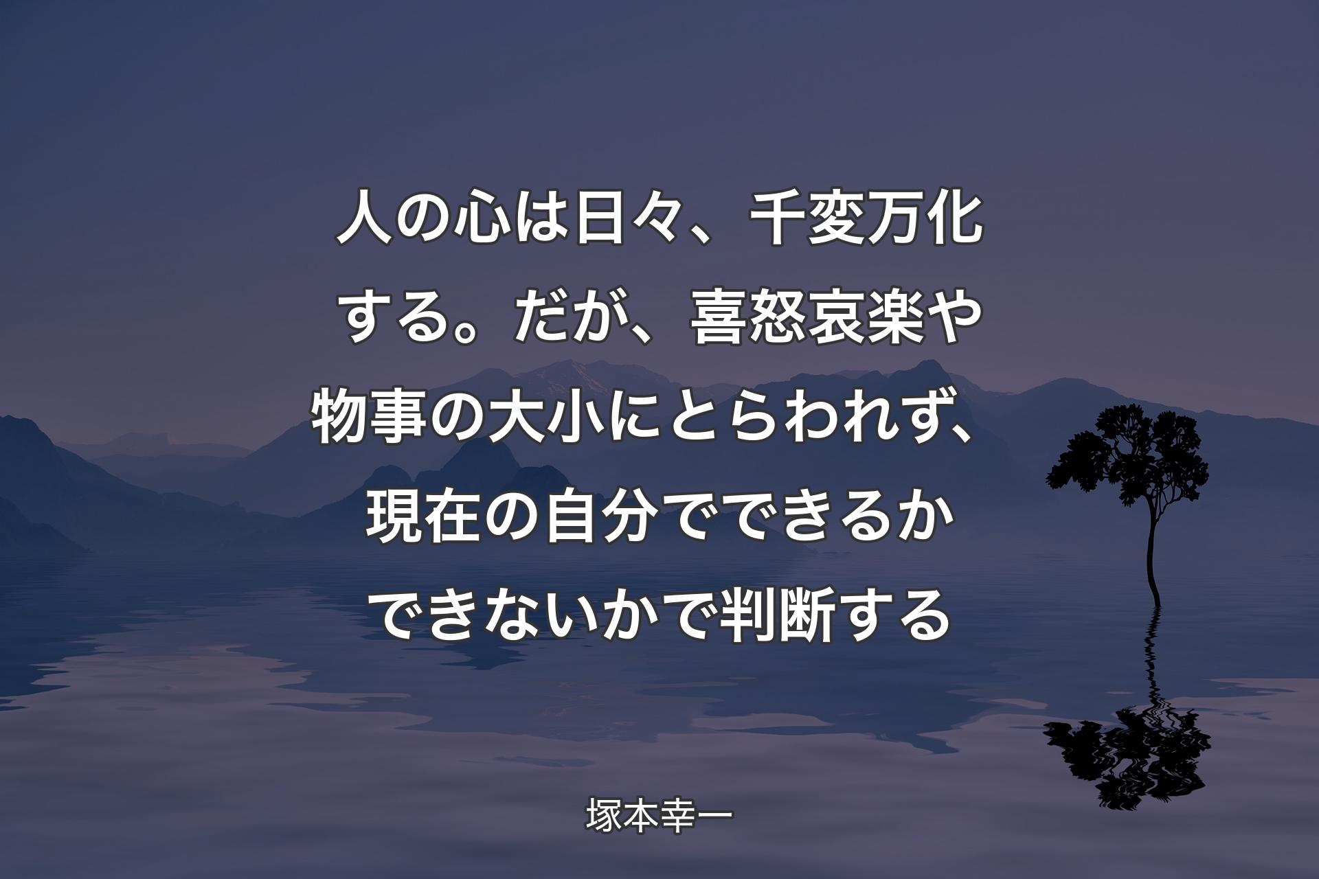 人の心は日々、千変万化する。だが、喜怒哀楽や物事の大小にとらわれず、現在の自分でできるかできないかで判断する - 塚本幸一