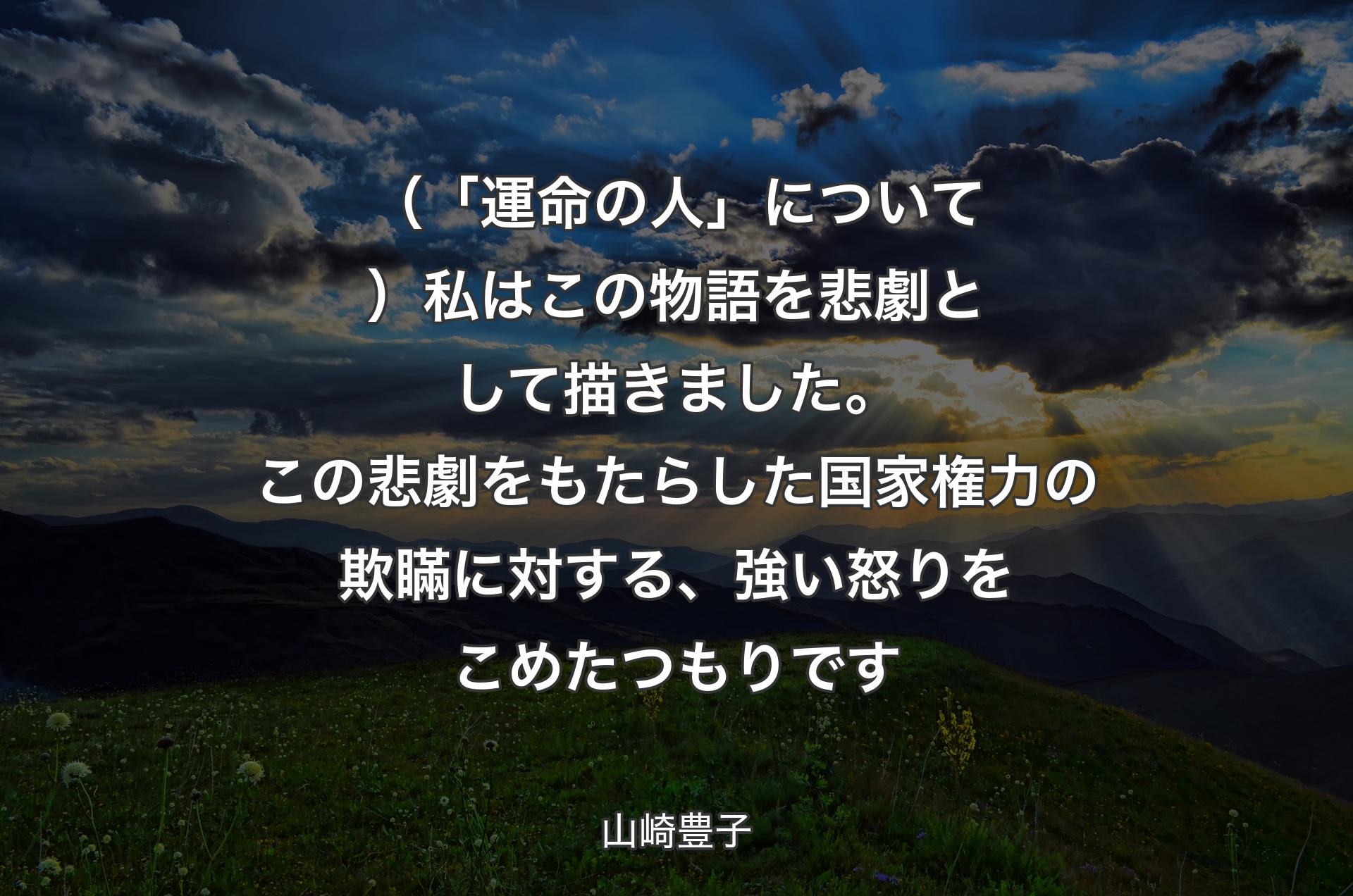 （「運命の人」について）私はこの物語を悲劇として描きました。この悲劇をもたらした国家権力の欺瞞に対する、強い怒りをこめたつもりです - 山崎豊子