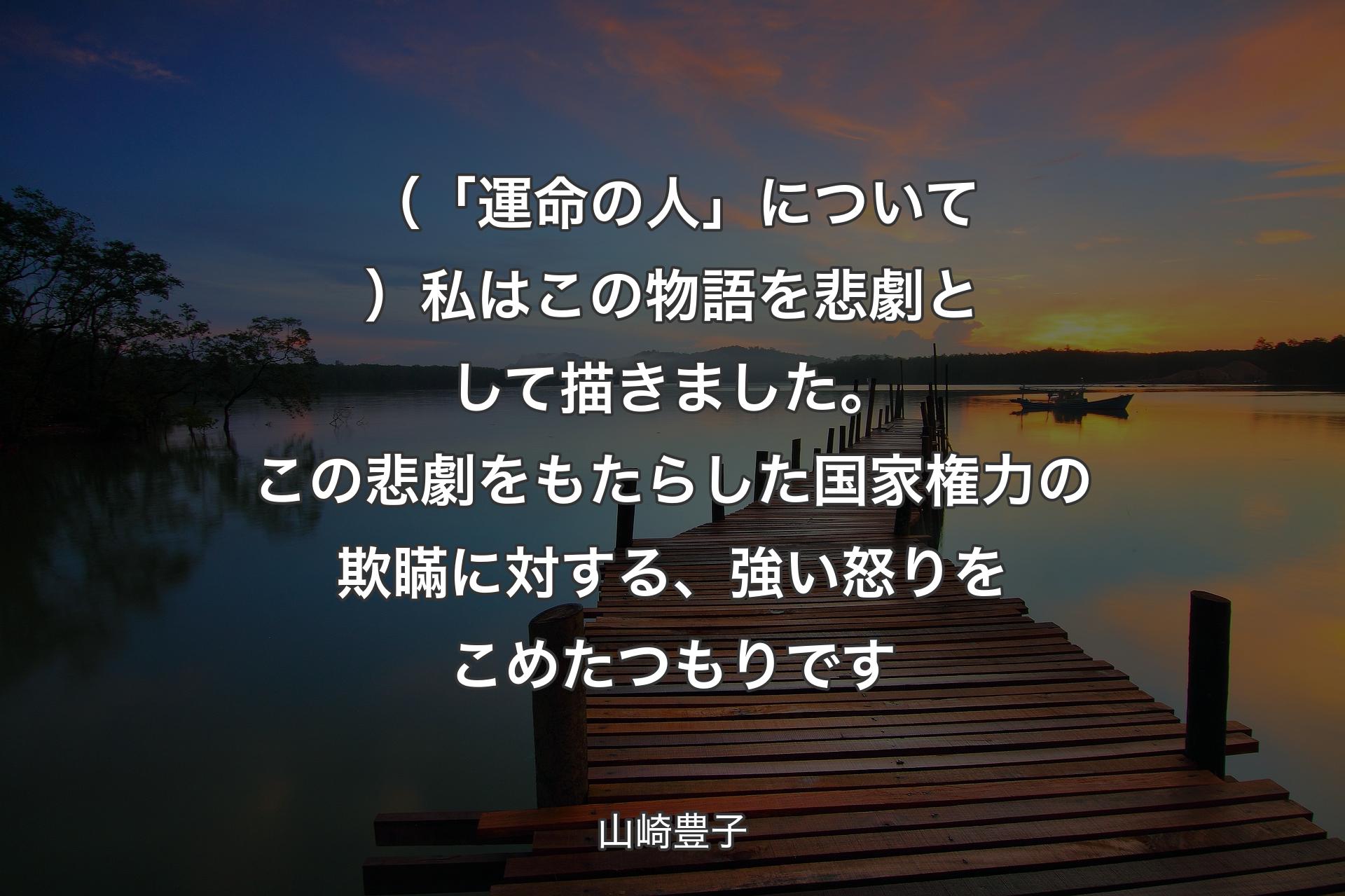 【背景3】（「運命の人」について）私はこの物語を悲劇として描きました。この悲劇をもたらした国家権力の欺瞞に対する、強い怒りをこめたつもりです - 山崎豊子