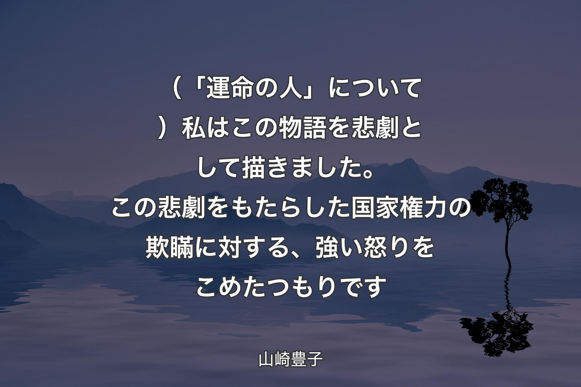 【背景4】（「運命の人」について）私はこの物語を悲劇として描きました。この悲劇をもたらした国家権力の欺瞞に対する、強い怒りをこめたつもりです - 山崎豊子