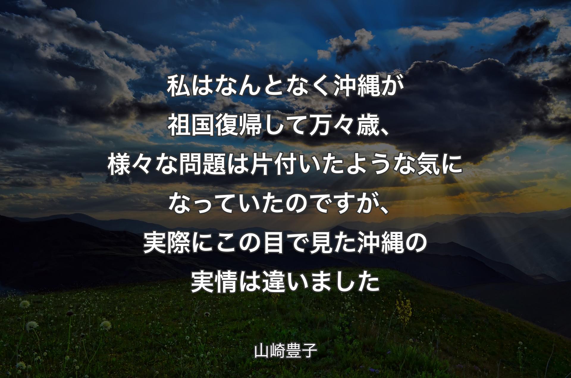 私はなんとなく沖縄が祖国復帰して万々歳、様々な問題は片付いたような気になっていたのですが、実際にこの目で見た沖縄の実情は違いました - 山崎豊子