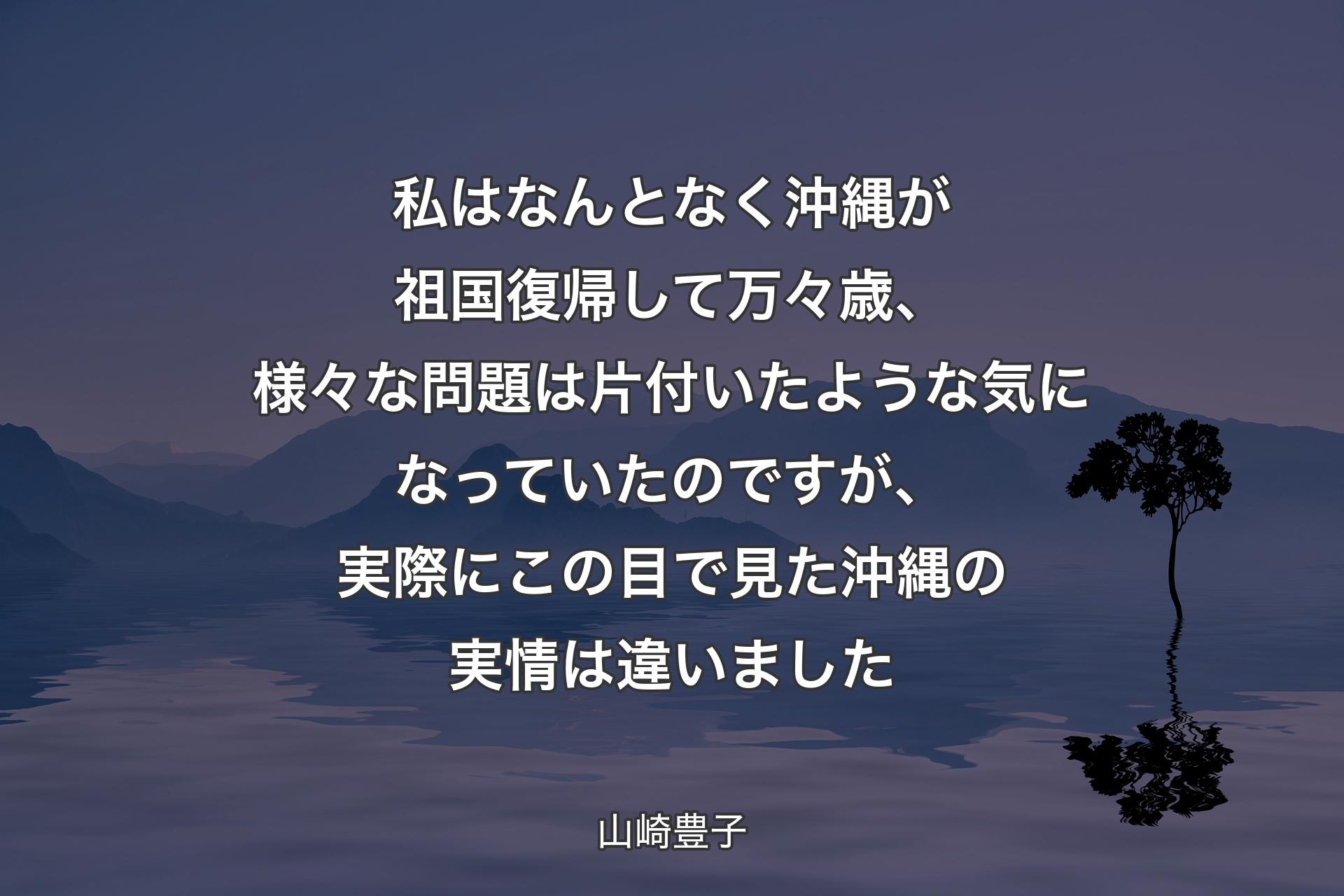 【背景4】私はなんとなく沖縄が祖国復帰して万々歳、様々な問題は片付いたような気になっていたのですが、実際にこの目で見た沖縄の実情は違いました - 山崎豊子