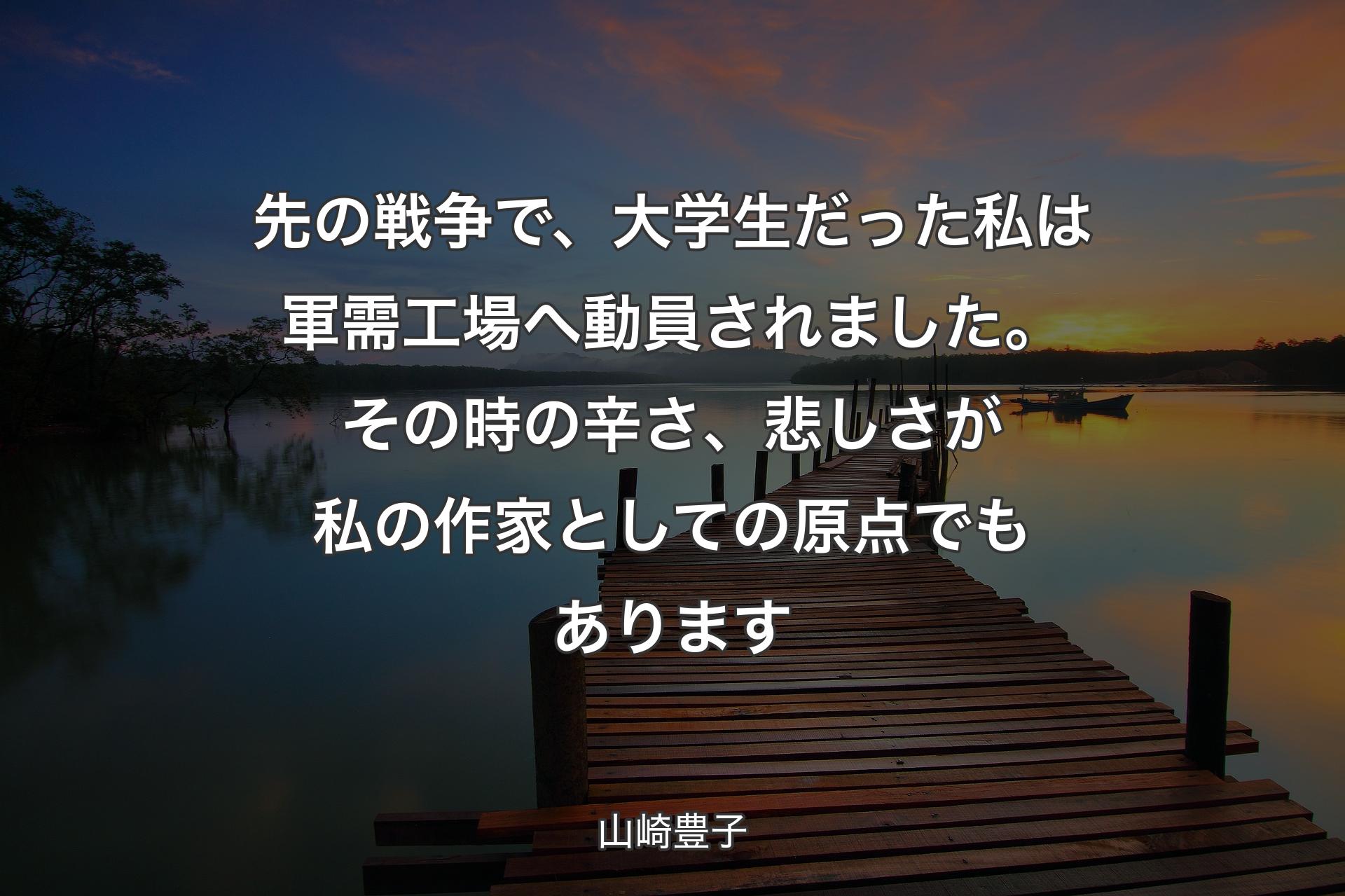 先の戦争で、大学生だった私は軍需工場へ動員されました。その時の辛さ、悲しさが私の作家としての原�点でもあります - 山崎豊子