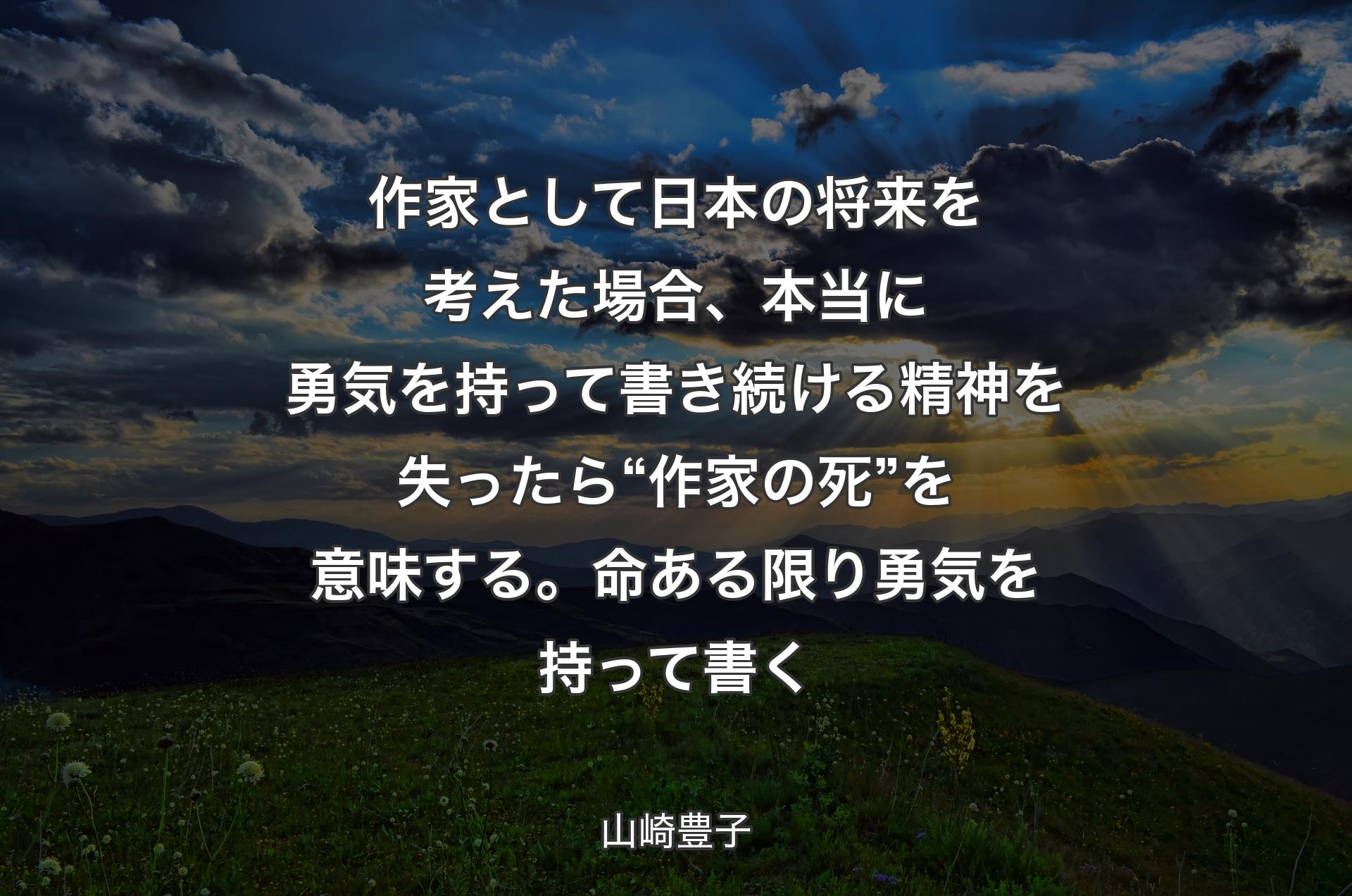 作家として日本の将来を考えた場合、本当に勇気を持って書き続ける精神を失ったら“ 作家の死”を意味する。命ある限り勇気を持って書く - 山崎豊子