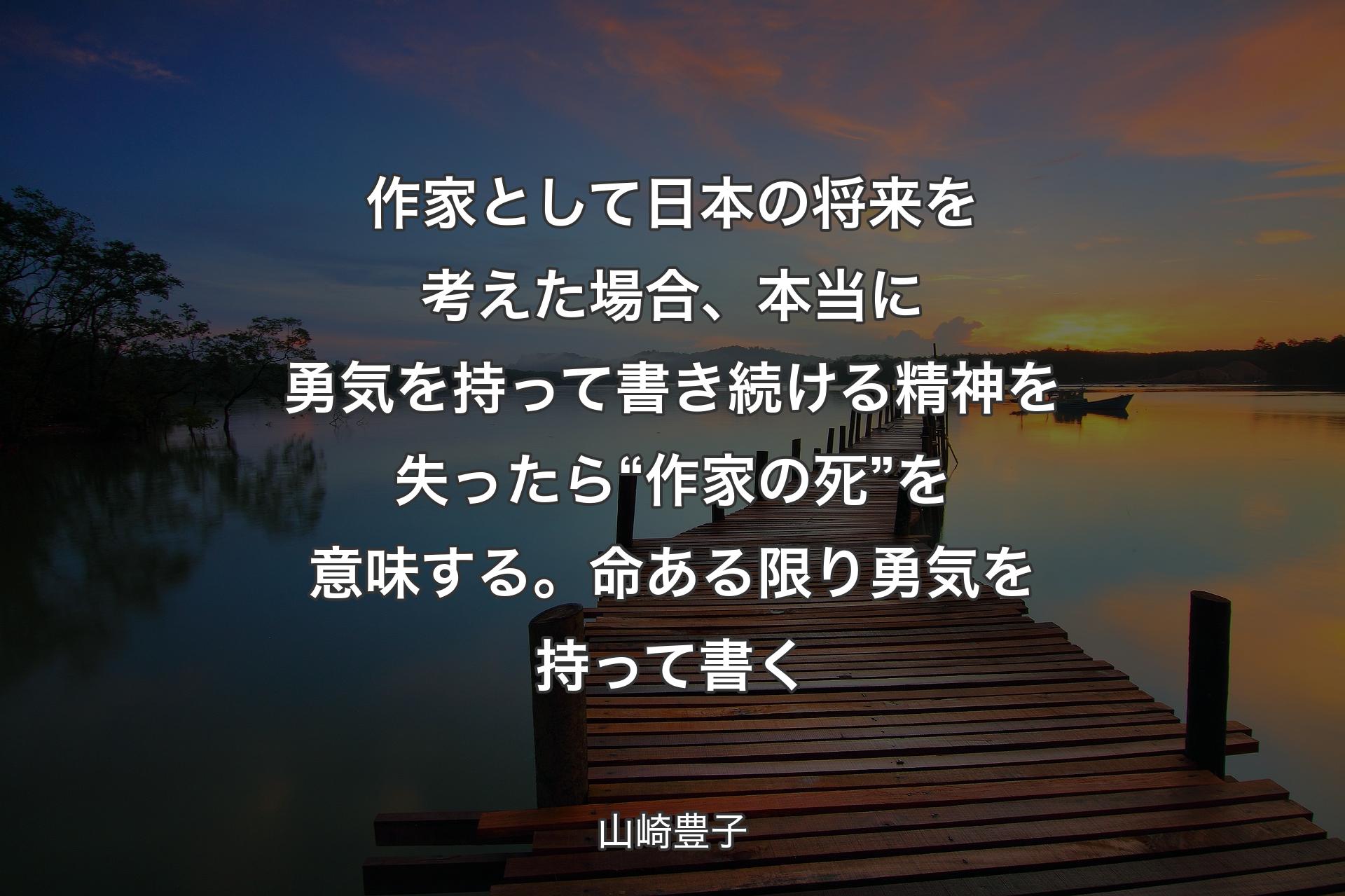 作家として日本の将来を考えた場合、本当に勇気を持って書き続ける精神を失ったら“ 作家の死”を意味する。命ある限り勇気を持って書く - 山崎豊子