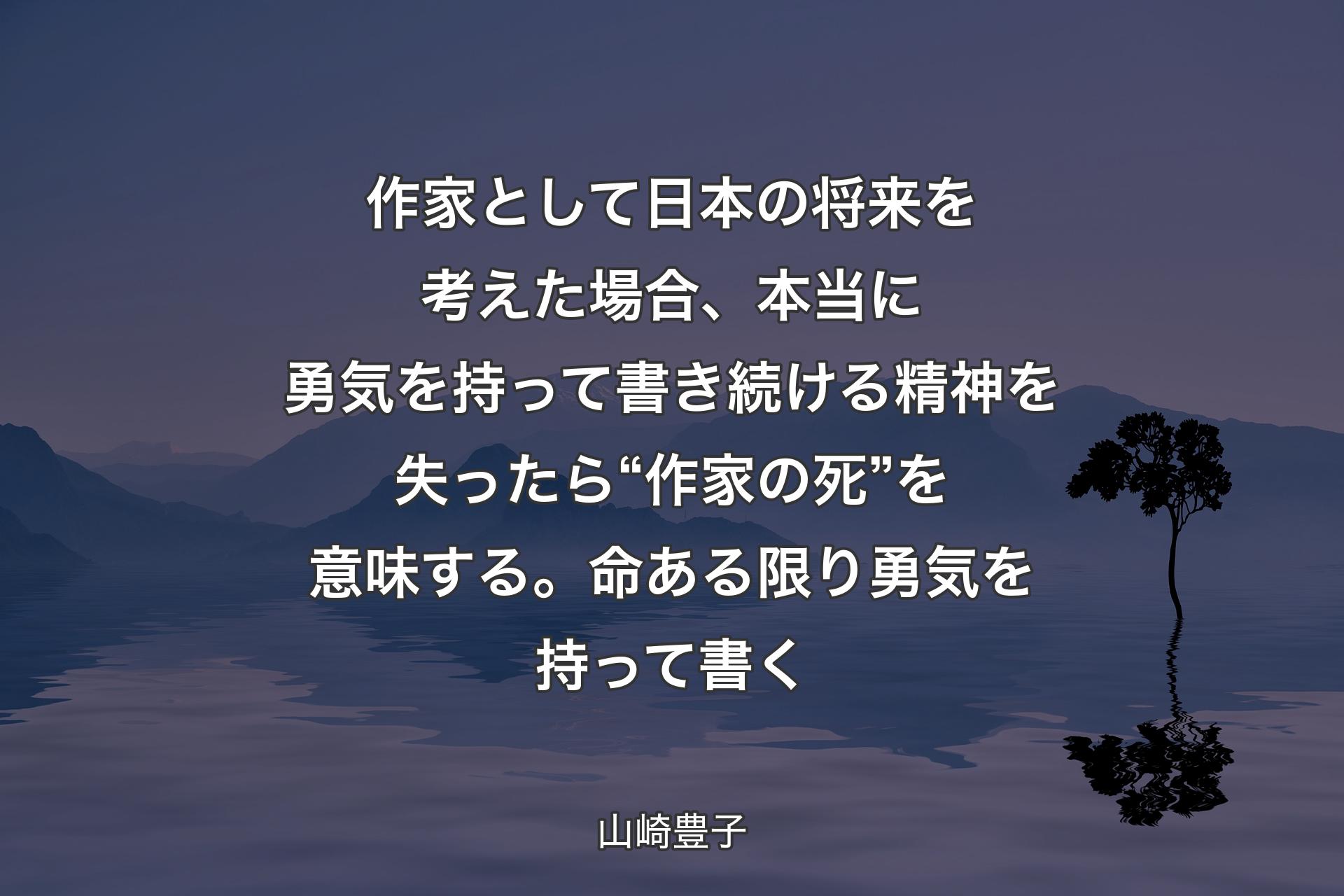 作家として日本の将来を考えた場合、本当に勇気を持って書き続ける精神を失ったら“ 作家の死”を意味する。命ある限り勇気を持って書く - 山崎豊子