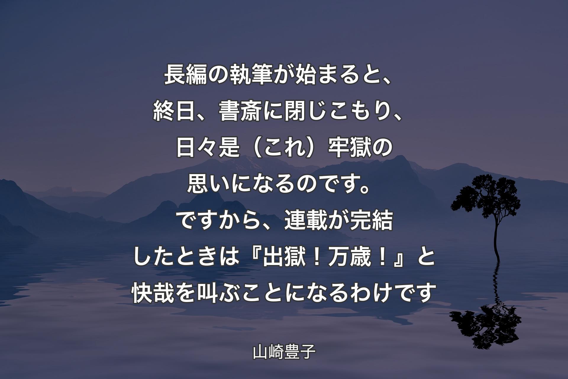 長編の執筆が始まると、終日、書斎に閉じこもり、日々是（これ）牢獄の思いになるのです。ですから、連載が完結したときは『出獄！万歳！』と快哉を叫ぶことになるわけです - 山崎豊子