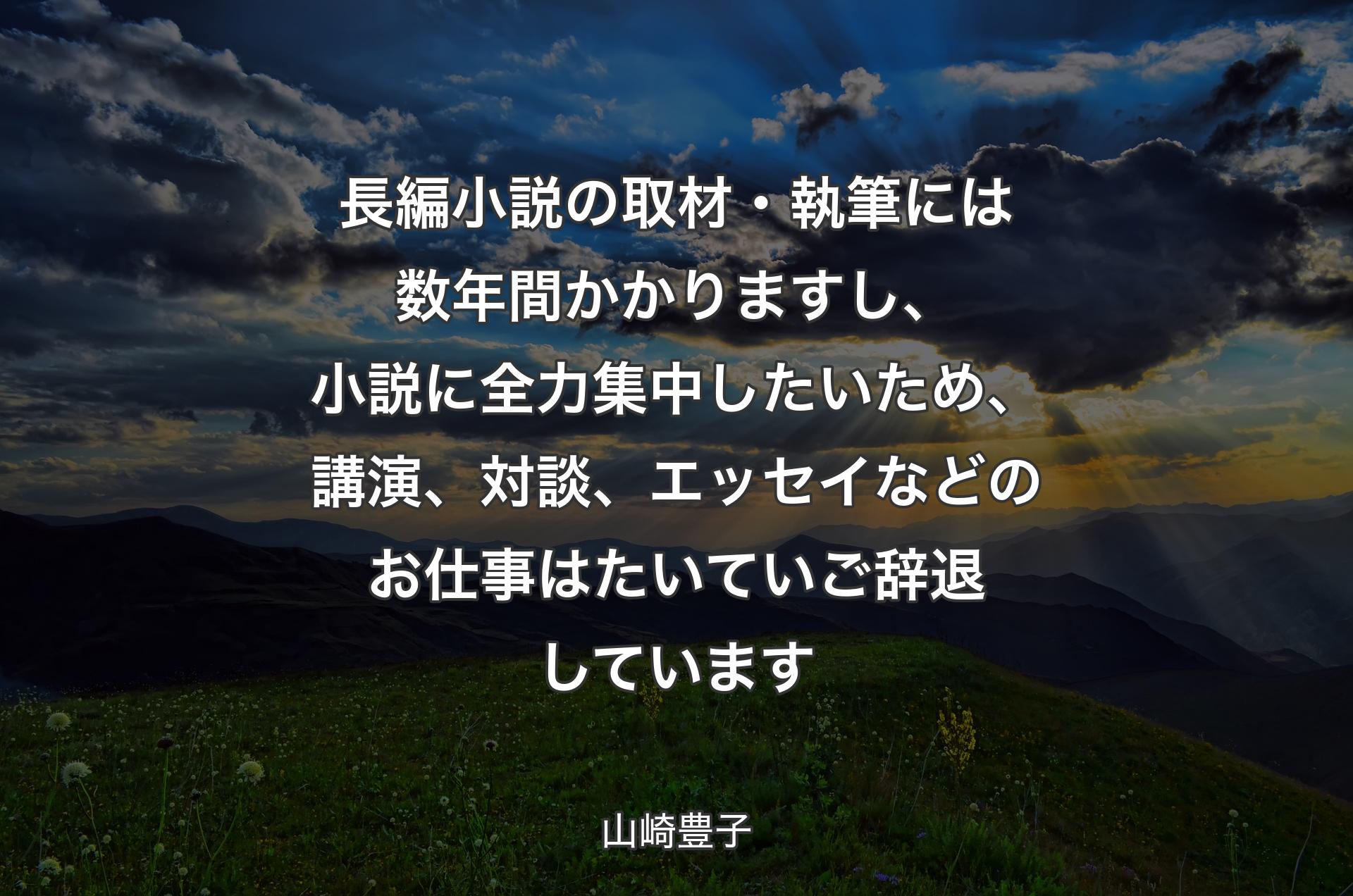 長編小説の取材・執筆には数年間かかりますし、小説に全力集中したいため、講演、対談、エッセイなどのお仕事はたいていご辞退しています - 山崎豊子