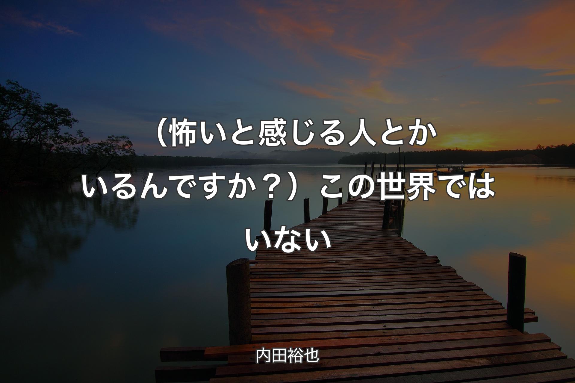 【背景3】（怖いと感じる人とかいるんですか？）この世界ではいない - 内田裕也