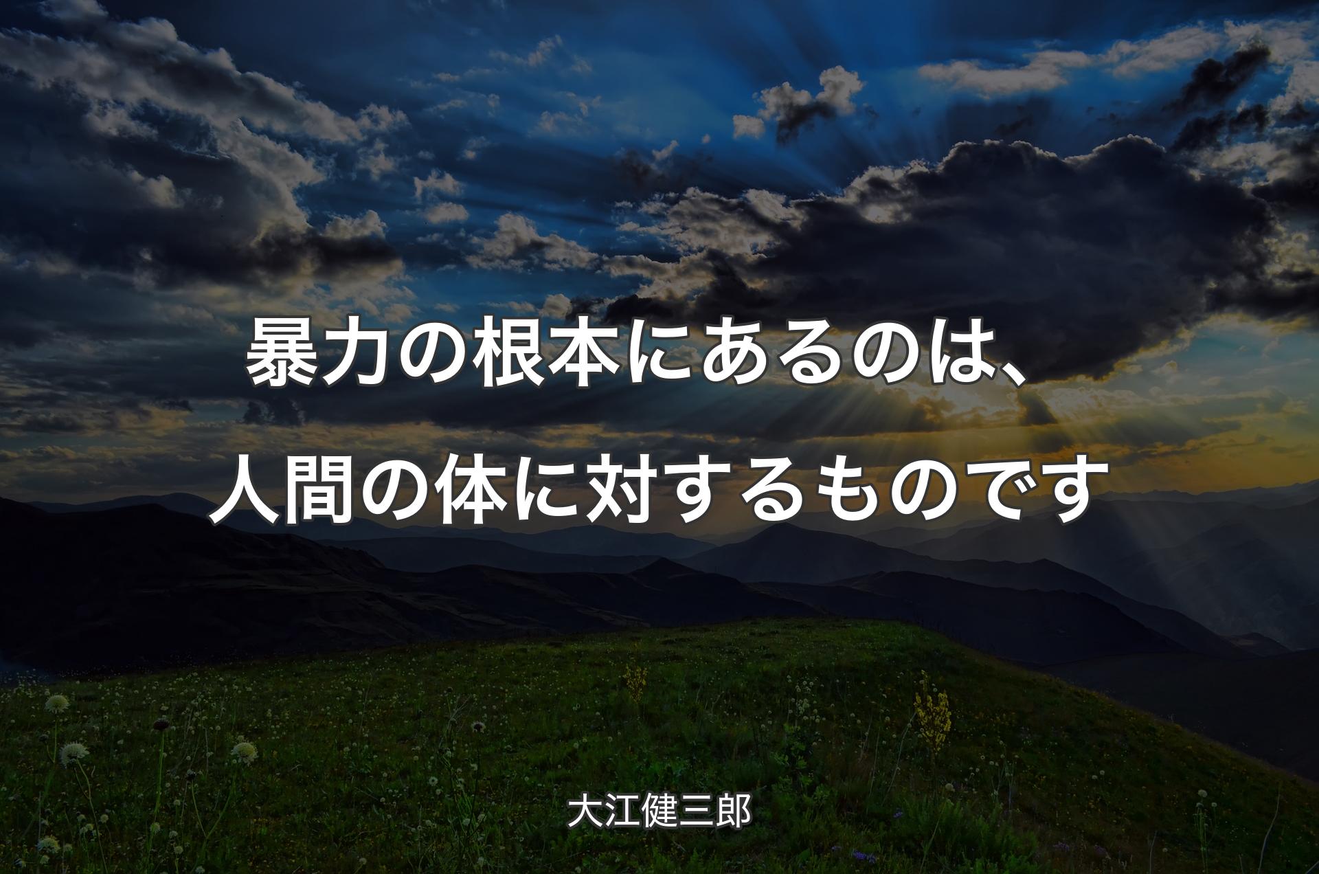 暴力の根本にあるのは、人間の体に対するものです - 大江健三郎