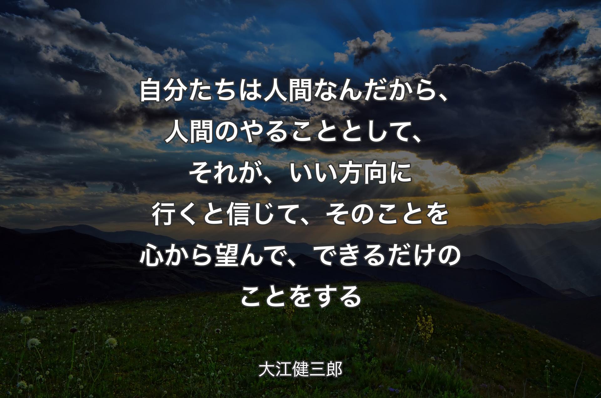 自分たちは人間なんだから、人間のやることとして、それが、いい方向に行くと信じて、そのことを心から望んで、できるだけのことをする - 大江健三郎