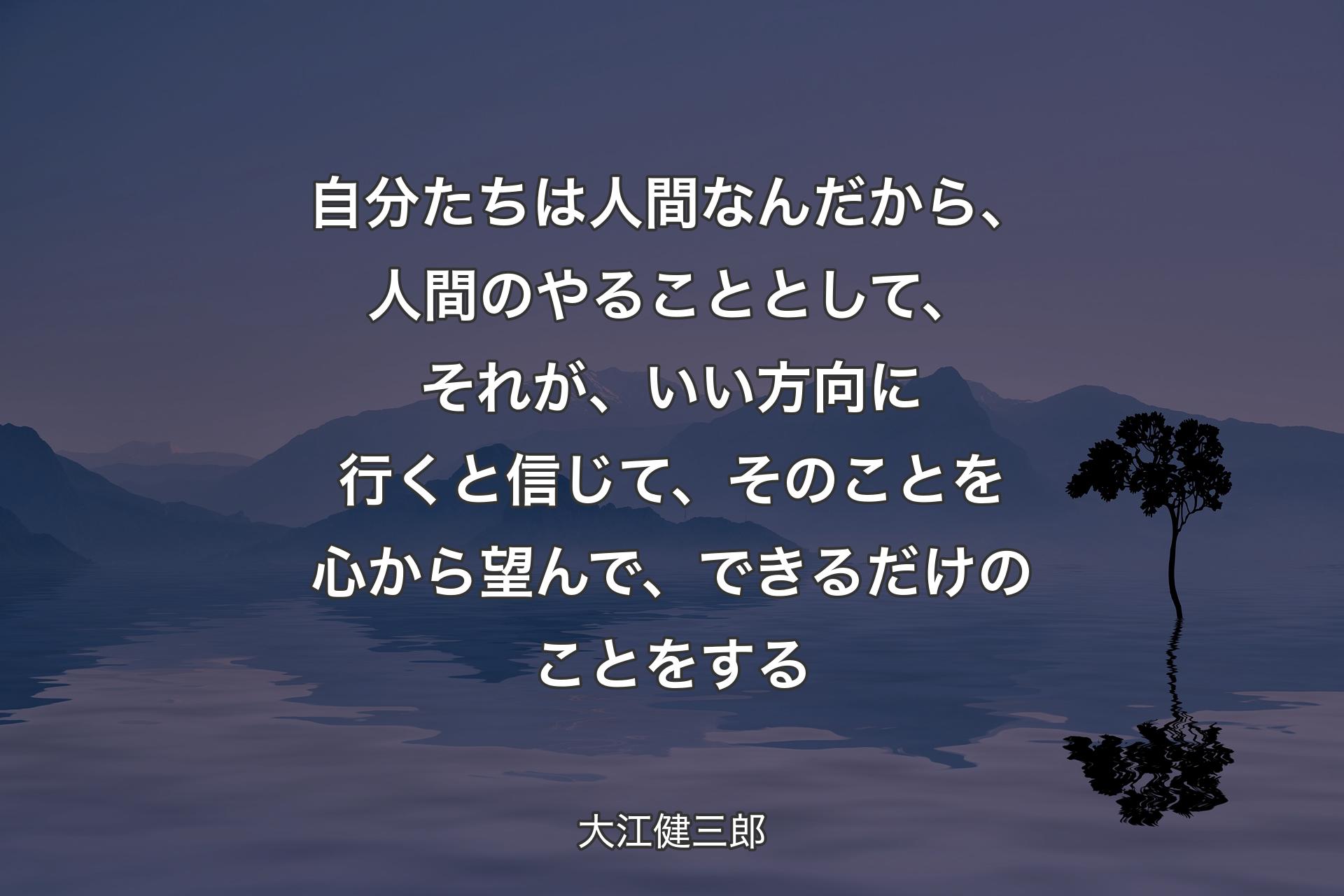 自分たちは人間なんだから、人間のやることとして、それが、いい方向に行くと信じて、そのことを心から望んで、できるだけのことをする - 大江健三郎