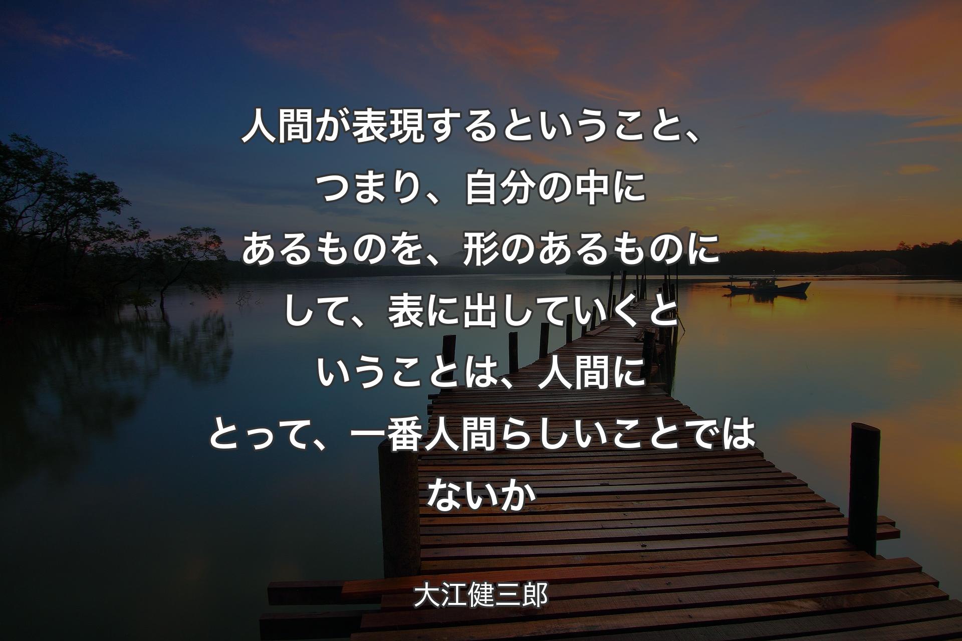 【背景3】人間が表現するということ、つまり、自分の中にあるものを、形のあるものにして、表に出していくということは、人間にとって、一番人間らしいことではないか - 大江健三郎