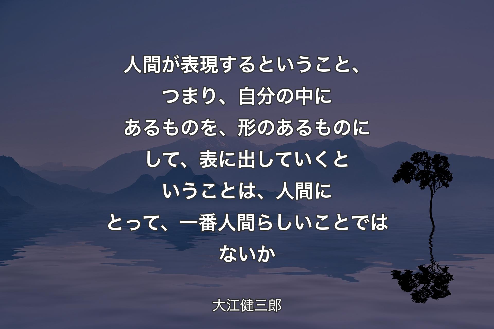 人間が表現するということ、つまり、自分の中にあるものを、形のあるものにして、表に出していくということは、人間にとって、一番人間らしいことではないか - 大江健三郎