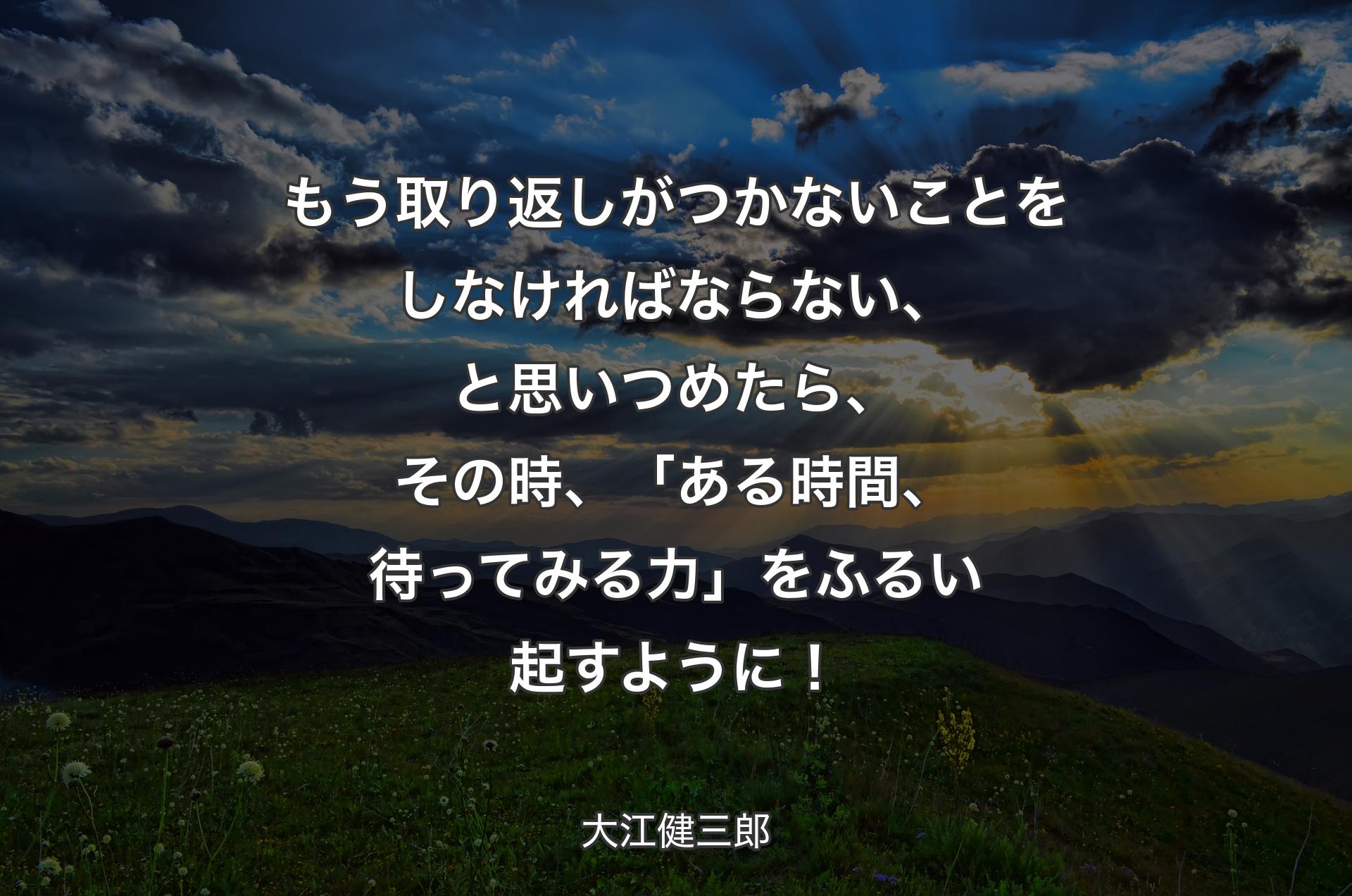 もう取り返しがつかないことをしなければならない、と思いつめたら、その時、「ある時間、待ってみる力」をふるい起すように！ - 大江健三郎