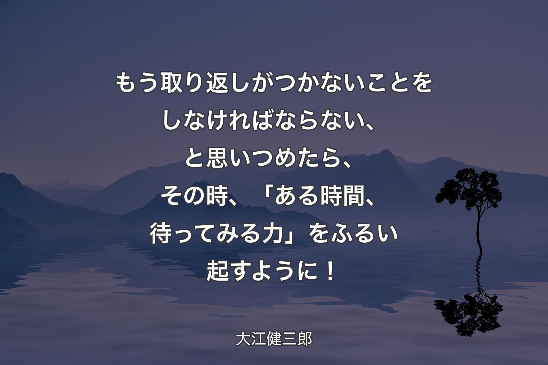 もう取り返しがつかないことをしなければならない、と思いつめたら、その時、「ある時間、待ってみる力」をふるい起すように！ - 大江健三郎