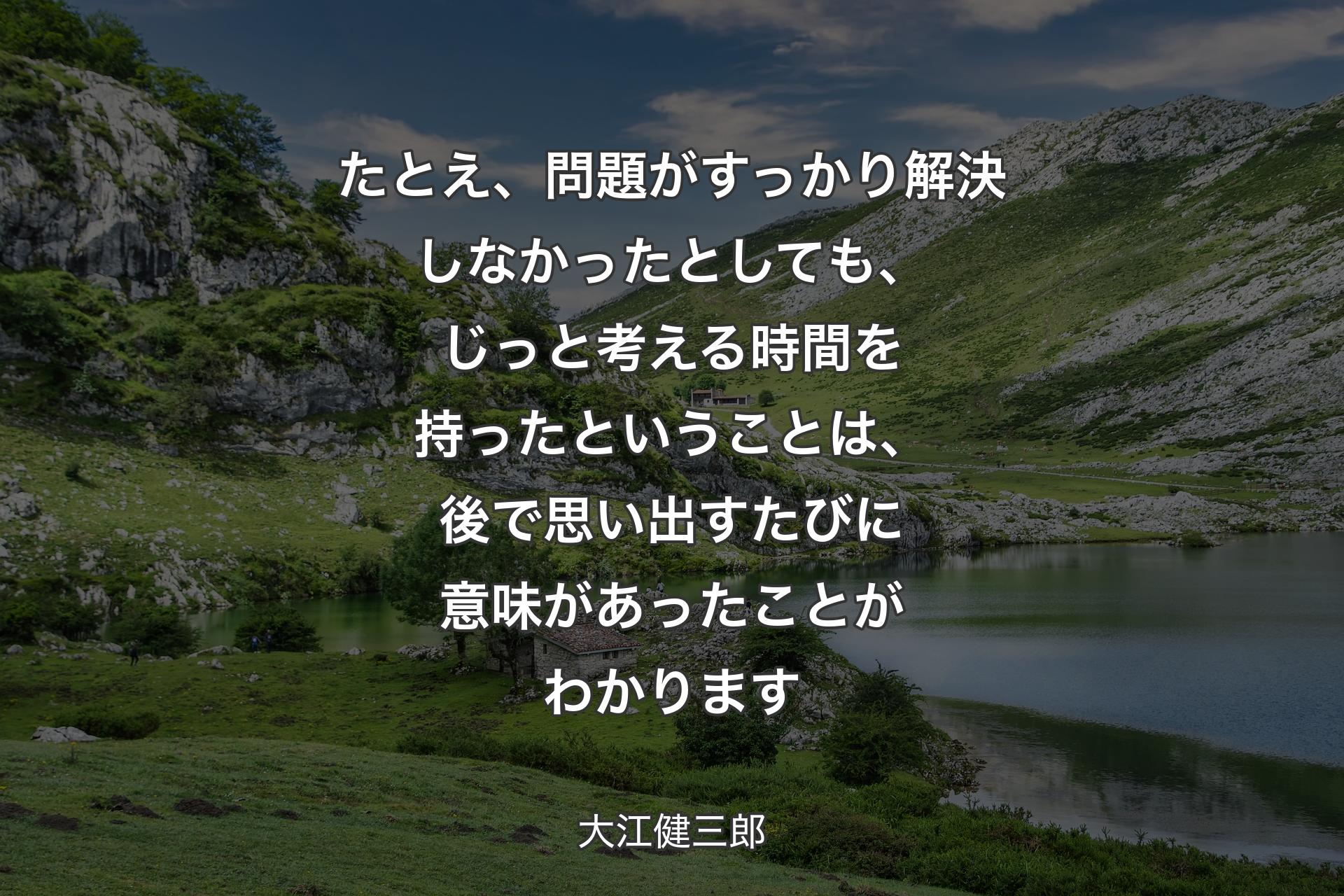 【背景1】たとえ、問題がすっかり解決しなかったとしても、じっと考える時間を持ったということは、後で思い出すたびに意味があったことがわかります - 大江健三郎