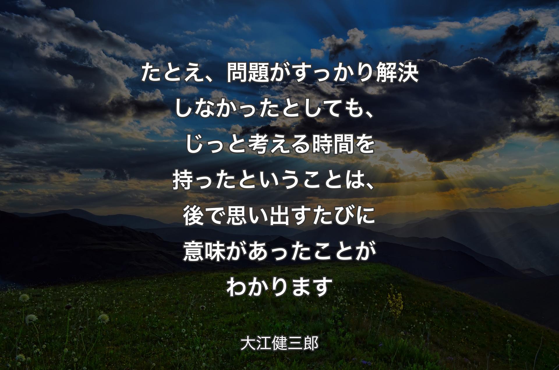 たとえ、問題がすっかり解決しなかったとしても、じっと考える時間を持ったということは、後で思い出すたびに意味があったことがわかります - 大江健三郎