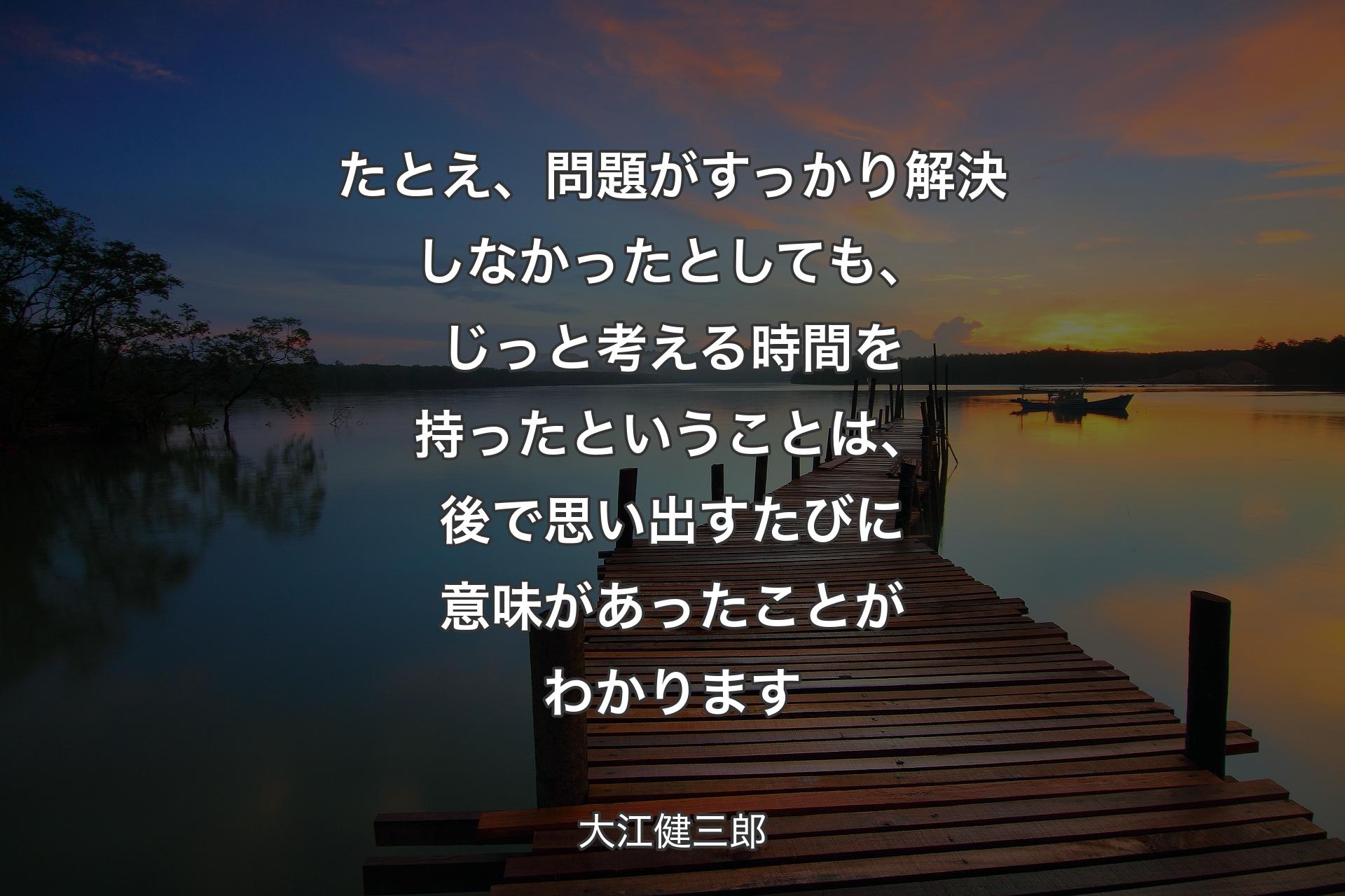 【背景3】たとえ、問題がすっかり解決しなかったとしても、じっと考える時間を持ったということは、後で思い出すたびに意味があったことがわかります - 大江健三郎