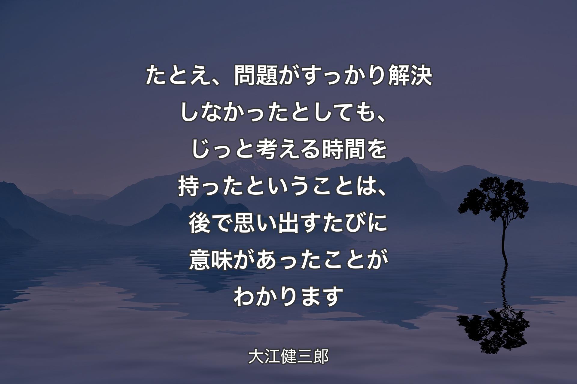 たとえ、問題がすっかり解決しなかったとしても、じっと考える時間を持ったということは、後で思い出すたびに意味があったことがわかります - 大江健三郎