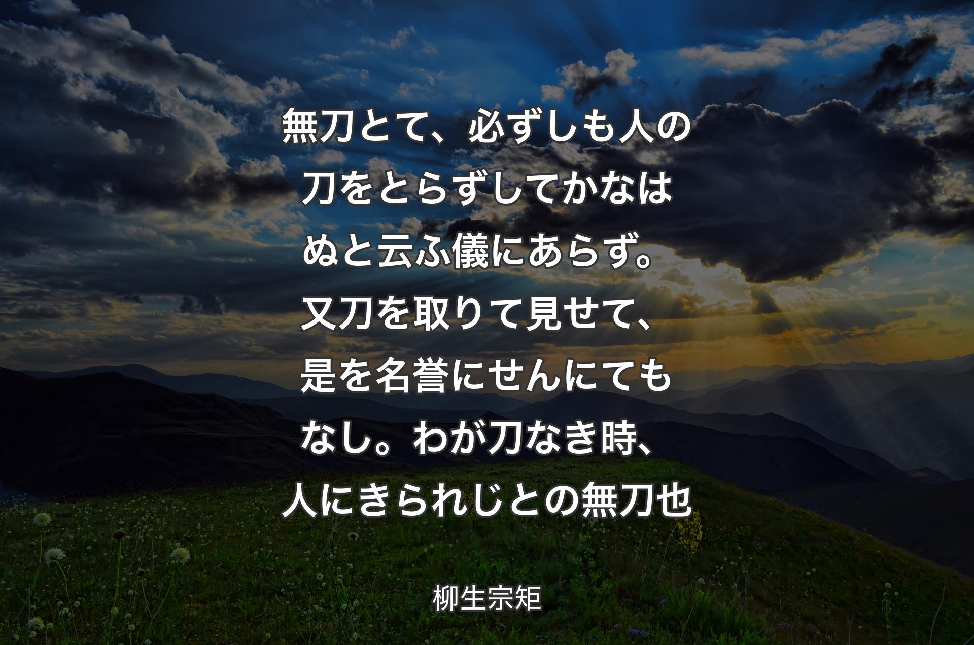 無刀とて、必ずしも人の刀をとらずしてかなはぬと云ふ儀にあらず。又刀を取りて見せて、是を名誉にせんにてもなし。わが刀なき時、人にきられじとの無刀也 - 柳生宗矩