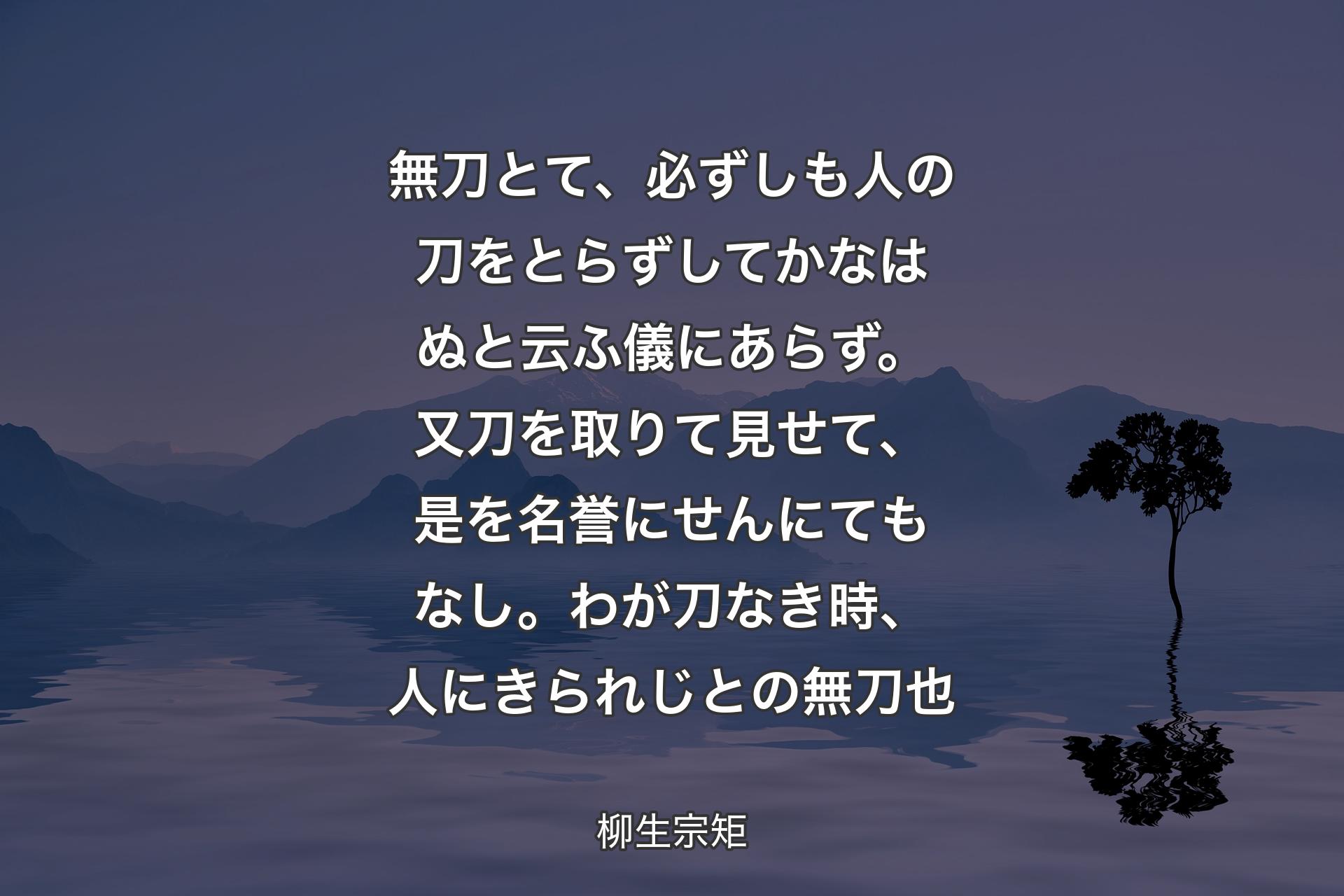 無刀とて、必ずしも人の刀をとらずしてかなはぬと云ふ儀にあらず。又刀を取りて見せて、是を名誉にせんにてもなし。わが刀なき時、人にきられじとの無刀也 - 柳生宗矩