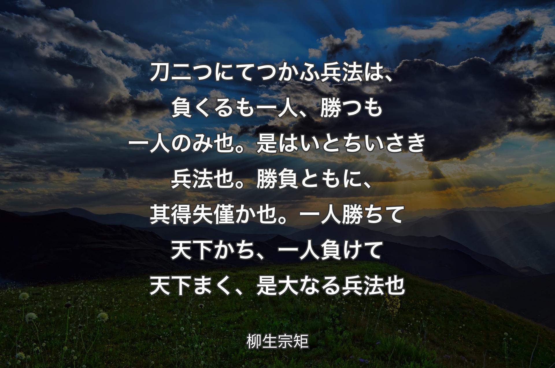 刀二つにてつかふ兵法は、負くるも一人、勝つも一人のみ也。是はいとちいさき兵法也。勝負ともに、其得失僅か也。一人勝ちて天下かち、一人負けて天下まく、是大なる兵法也 - 柳生宗矩