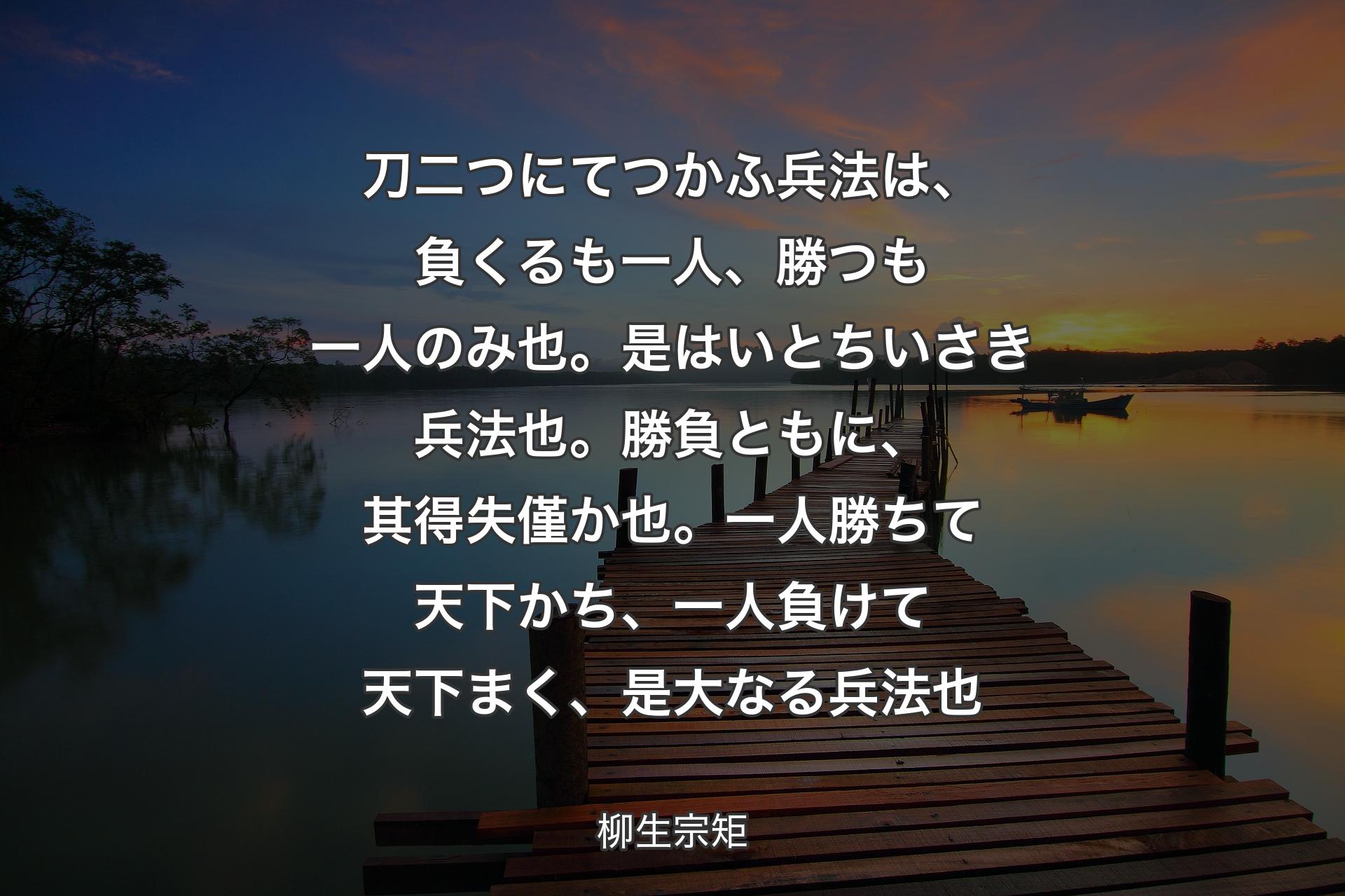 刀二つにてつかふ兵法は、負くるも一人、勝つも一人のみ也。是はいとちいさき兵法也。勝負ともに、其得失僅か也。一人勝ちて天下かち、一人負けて天下まく、是大なる兵法也 - 柳生宗矩