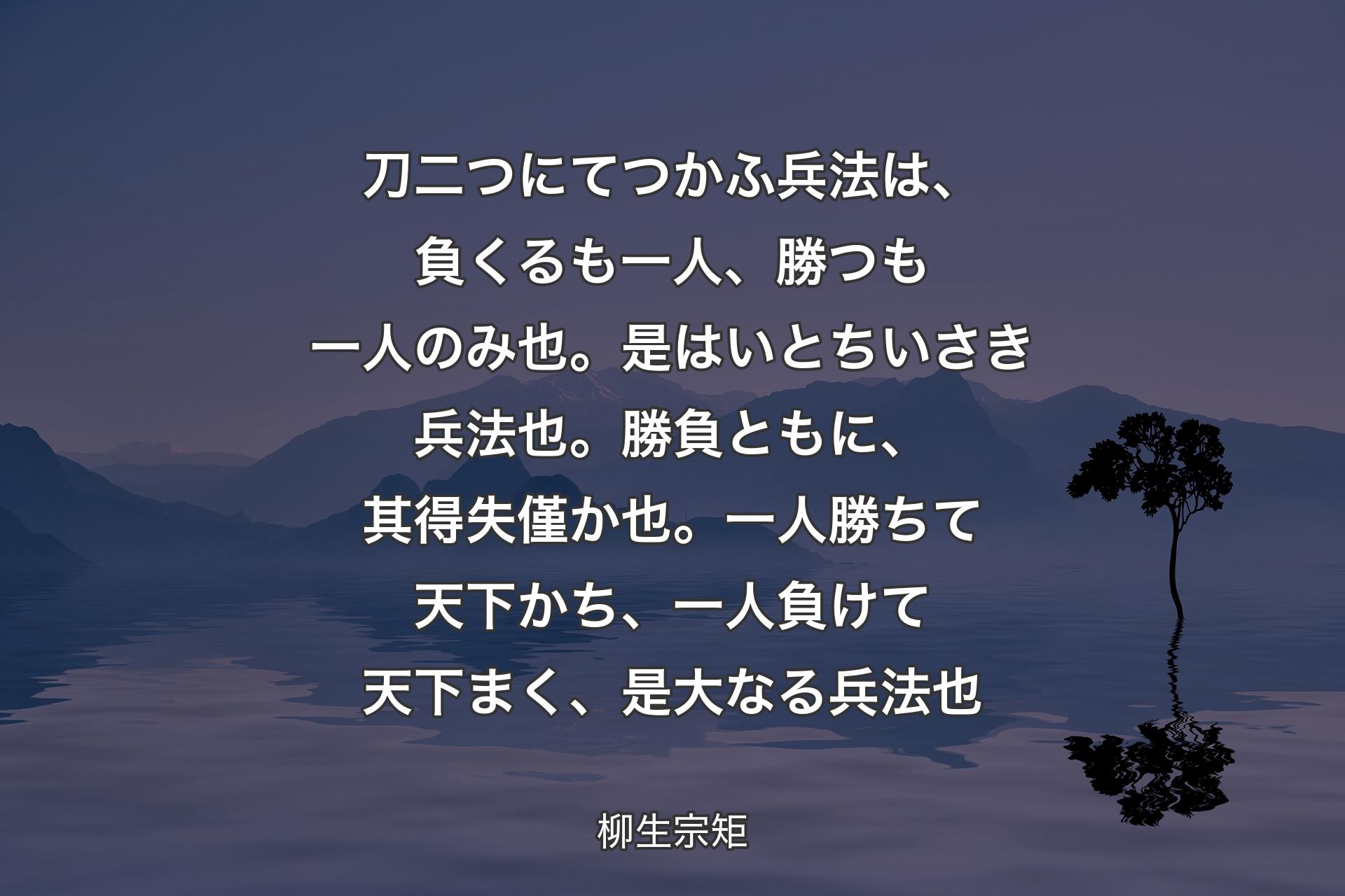 刀二つにてつかふ兵法は、負くるも一人、勝つも一人のみ也。是はいとちいさき兵法也。勝負ともに、其得失僅か也。一人勝ちて天下かち、一人負けて天下まく、是大なる兵法也 - 柳生宗矩