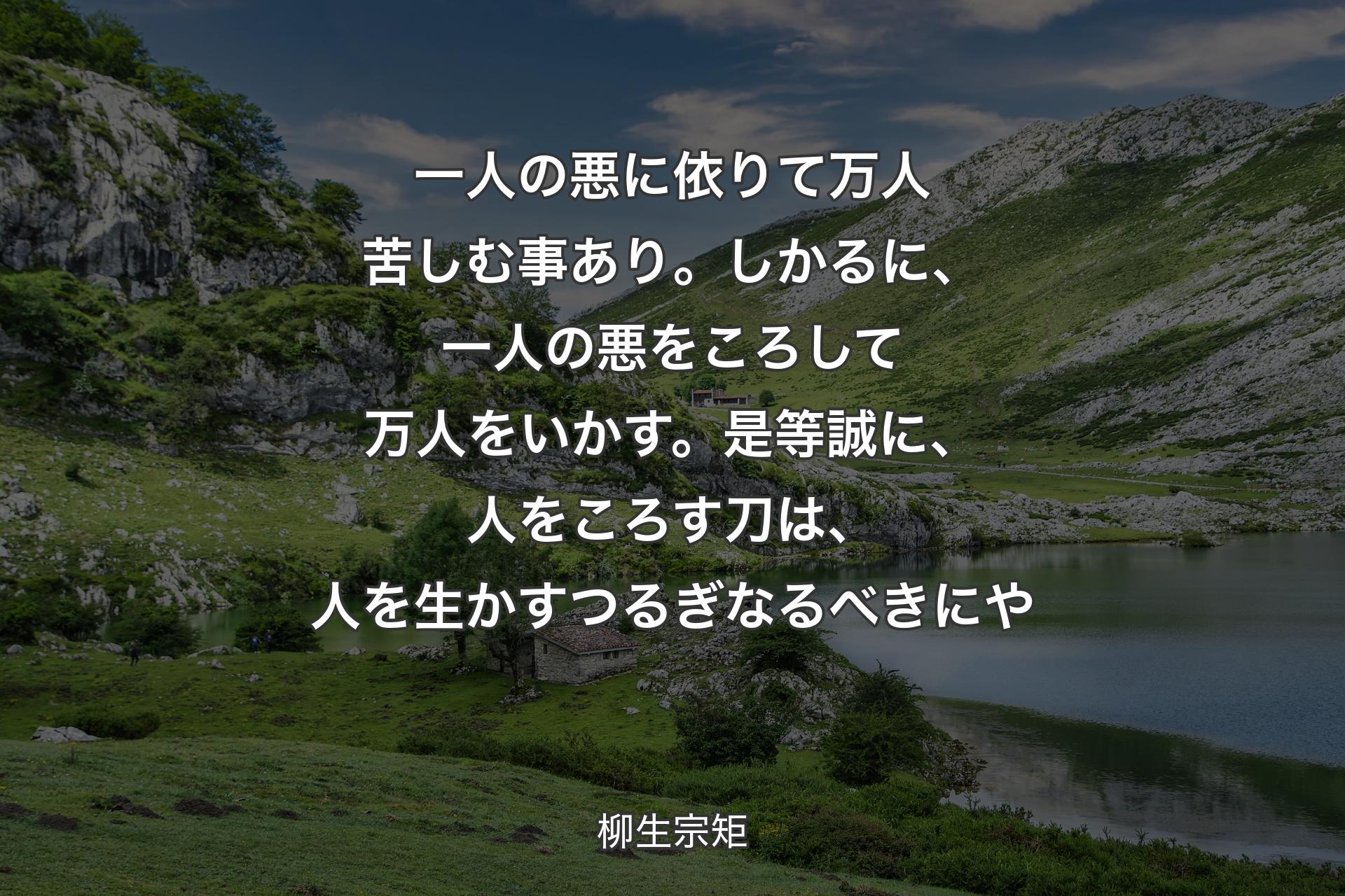 【背景1】一人の悪に依りて万人苦しむ事あり。しかるに、一人の悪をころして万人をいかす。是等誠に、人をころす刀は、人を生かすつるぎなるべきにや - 柳生宗矩