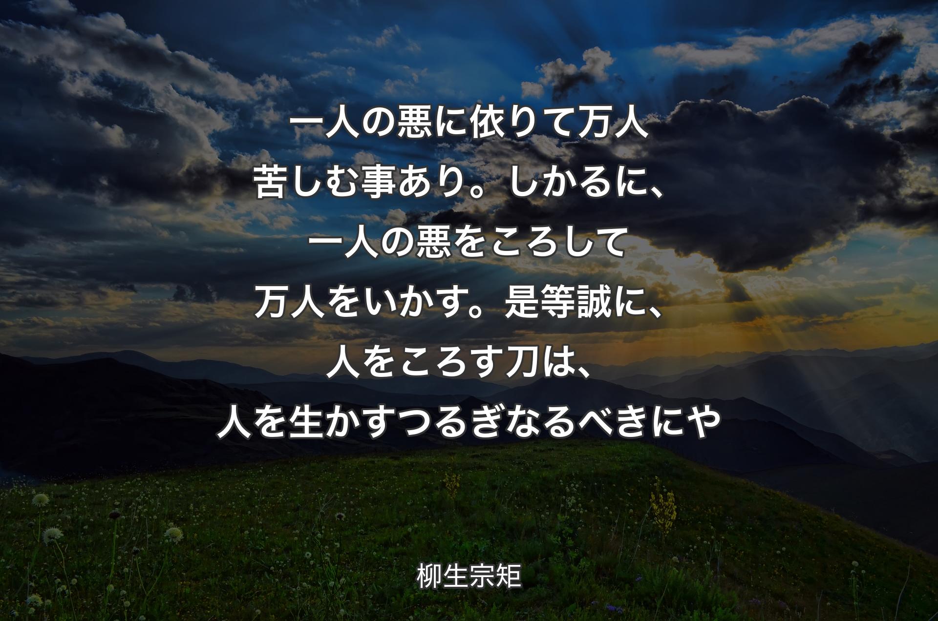 一人の悪に依りて万人苦しむ事あり。しかるに、一人の悪をころして万人をいかす。是等誠に、人をころす刀は、人を生かすつるぎなるべきにや - 柳生宗矩