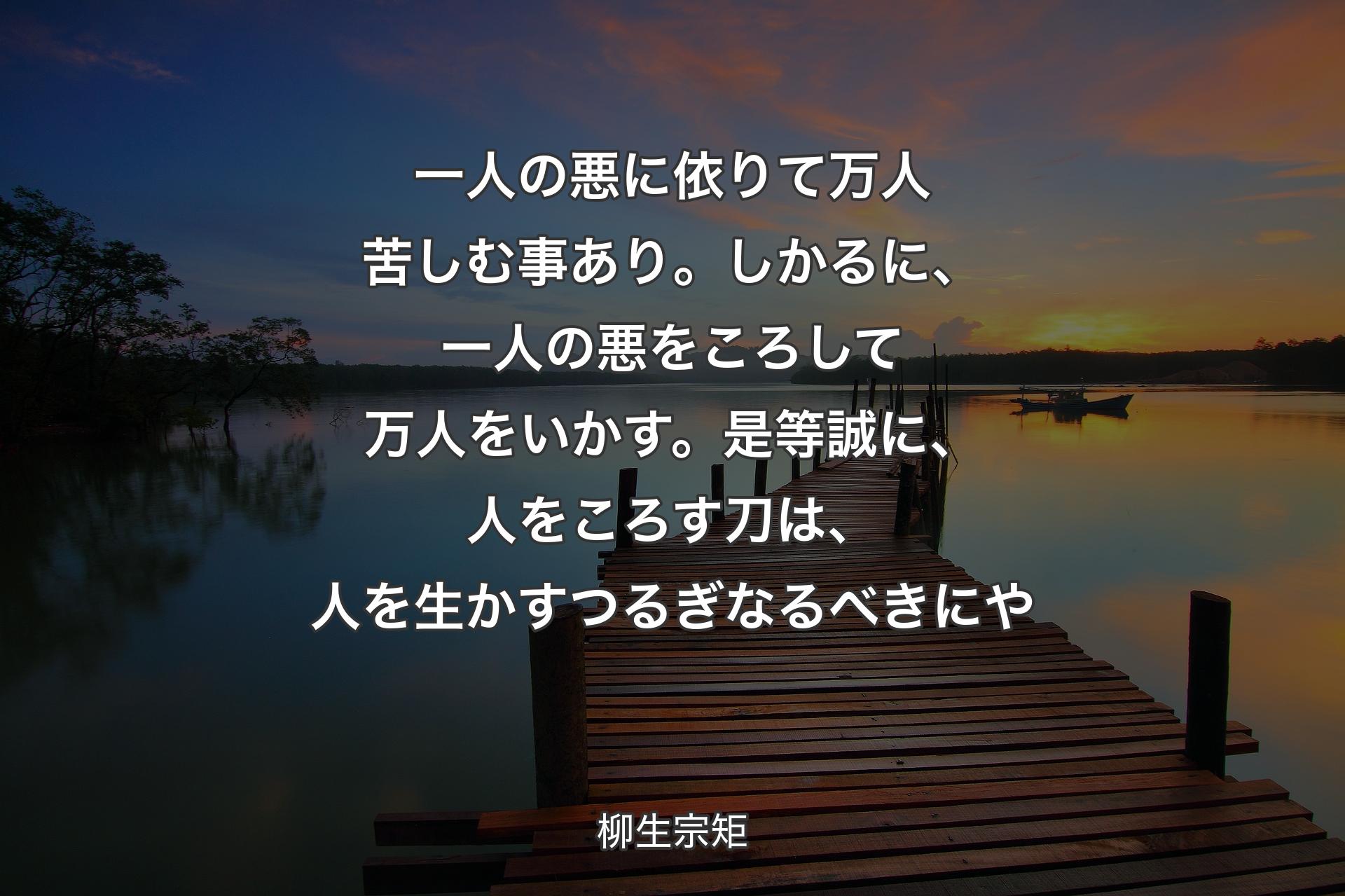 一人の悪に依りて万人苦しむ事あり。しかるに、一人の悪をころして万人をいかす。是等誠に、人をころす刀は、人を生かすつるぎなるべきにや - 柳生宗矩