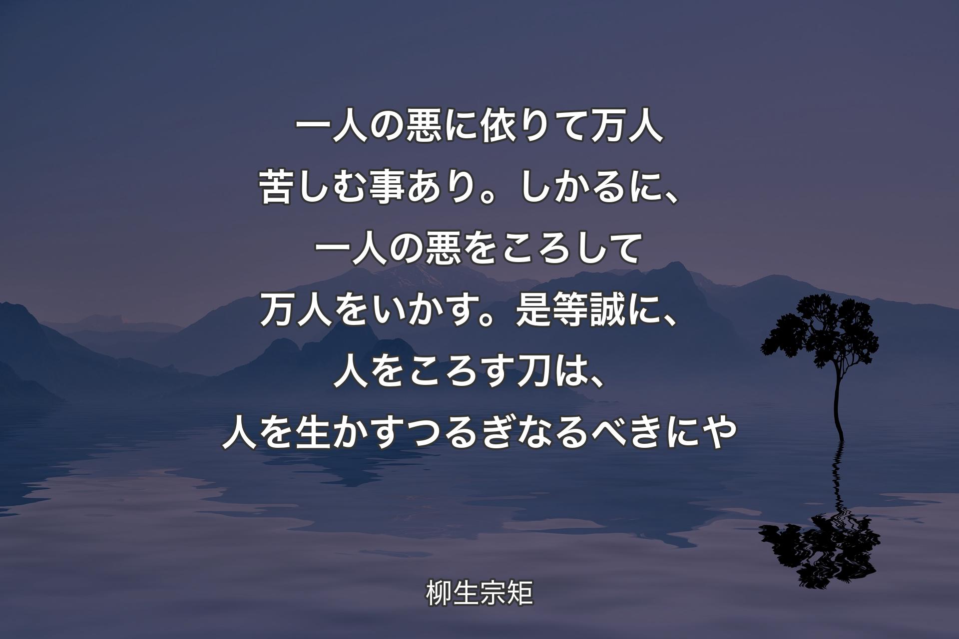 【背景4】一人の悪に依りて万人苦しむ事あり。しかるに、一人の悪をころして万人をいかす。是等誠に、人をころす刀は、人を生かすつるぎなるべきにや - 柳生宗矩