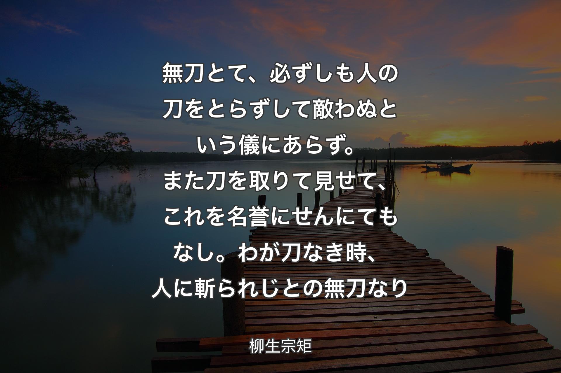 【背景3】無刀とて、必ずしも人の刀をとらずして敵わぬという儀にあらず。また刀を取りて見せて、これを名誉にせんにてもなし。わが刀なき時、人に斬られじとの無刀なり - 柳生宗矩