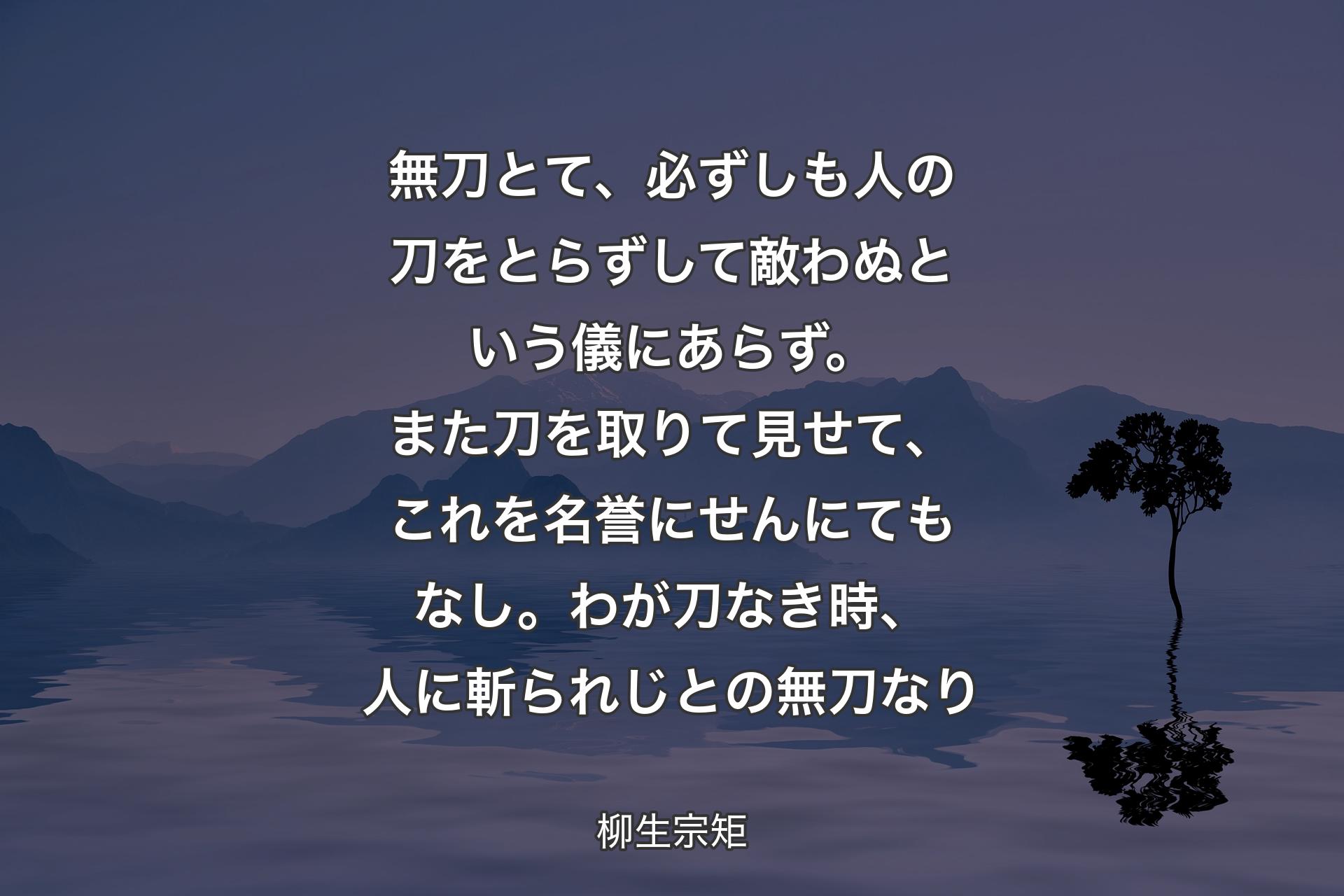 無刀とて、必ずしも人の刀をとらずして��敵わぬという儀にあらず。また刀を取りて見せて、これを名誉にせんにてもなし。わが刀なき時、人に斬られじとの無刀なり - 柳生宗矩