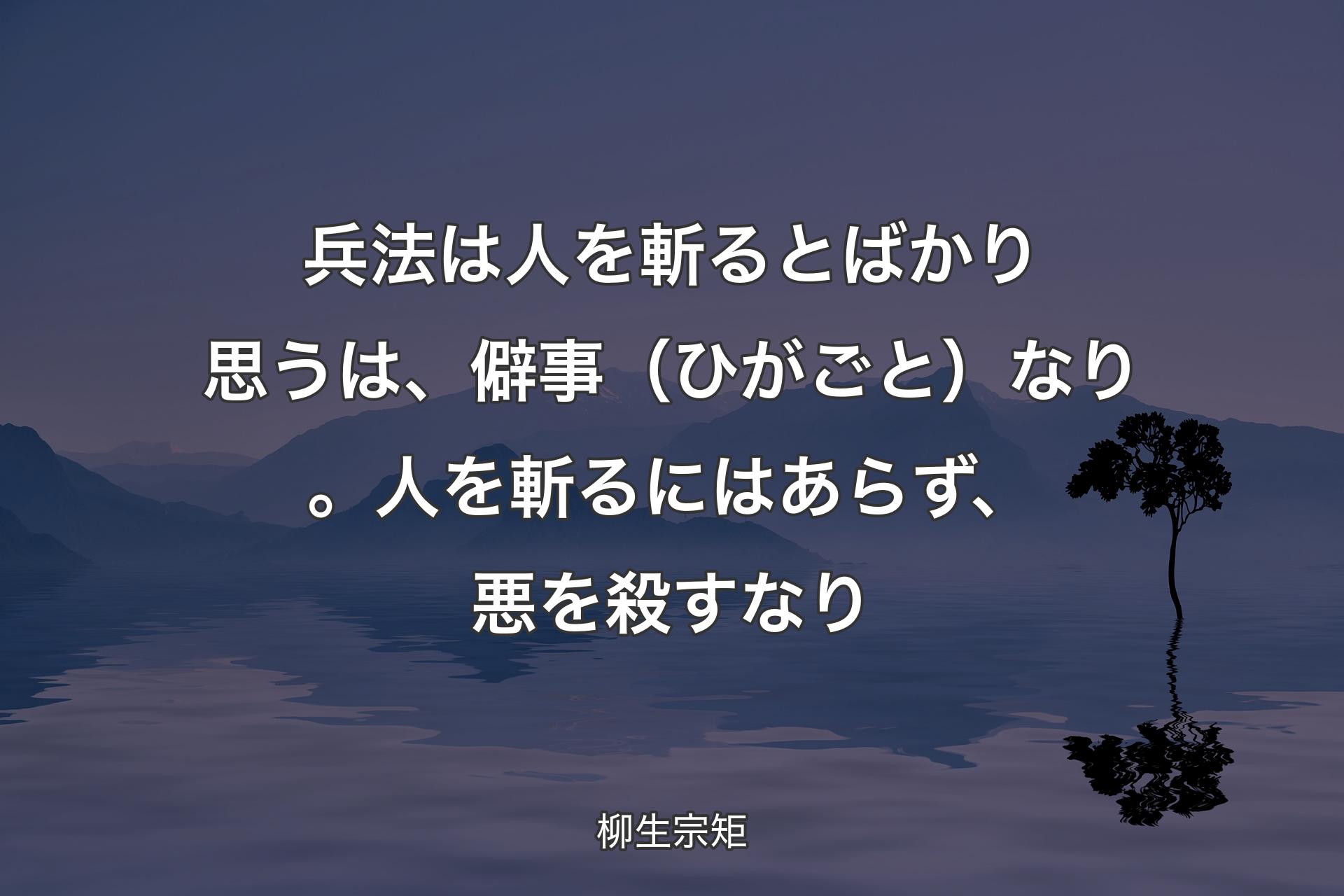 兵法は人を斬るとばかり思うは、僻事（ひがごと）なり。人を斬るにはあらず、悪を殺すなり - 柳生宗矩