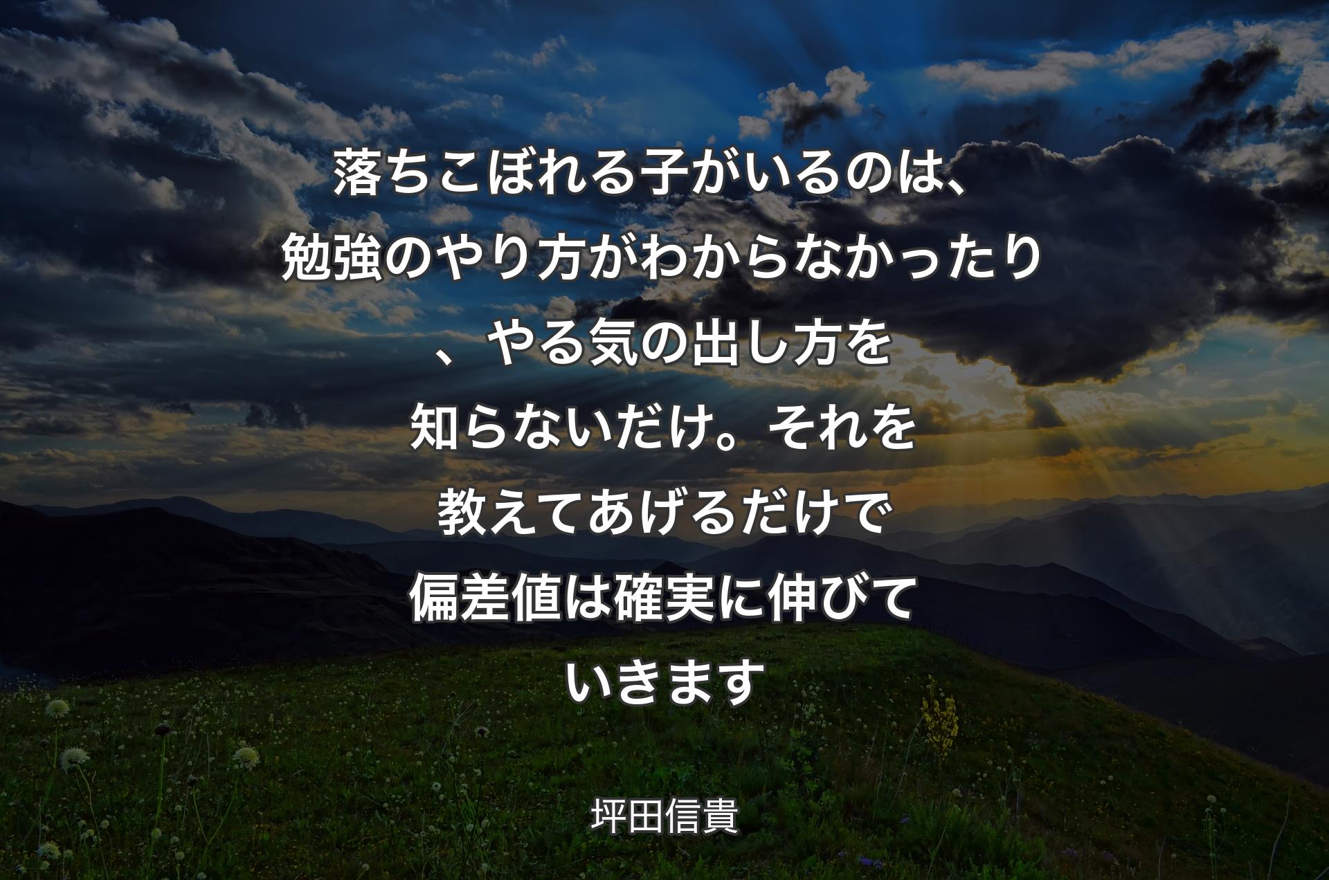 落ちこぼれる子がいるのは、勉強のやり方がわからなかったり、やる気の出し方を知らないだけ。それを教えてあげるだけで偏差値は確実に伸びていきます - 坪田信貴