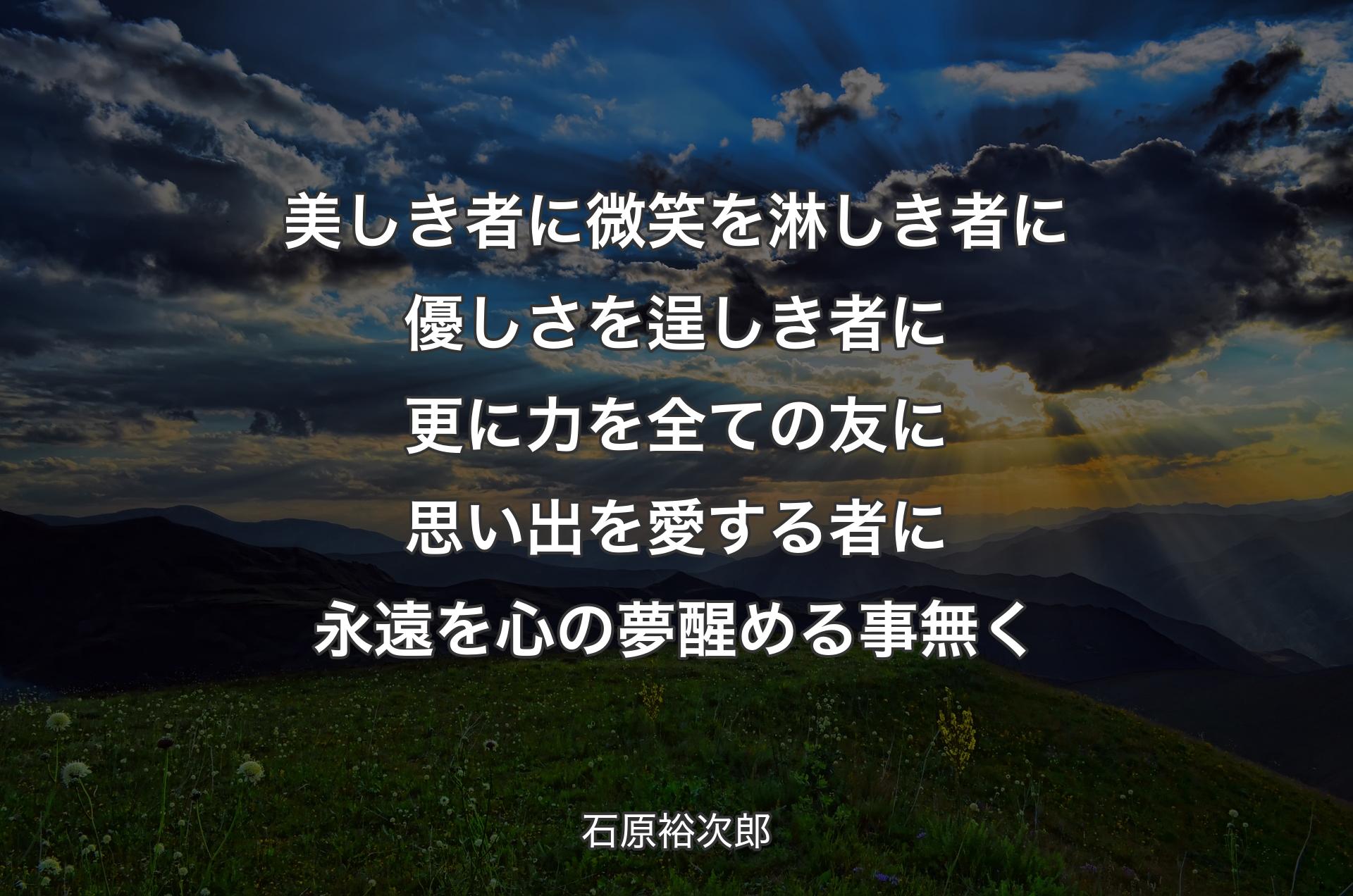 美しき者に微笑を 淋しき者に優しさを 逞しき者に更に力を 全ての友に思い出�を 愛する者に永遠を 心の夢醒める事無く - 石原裕次郎