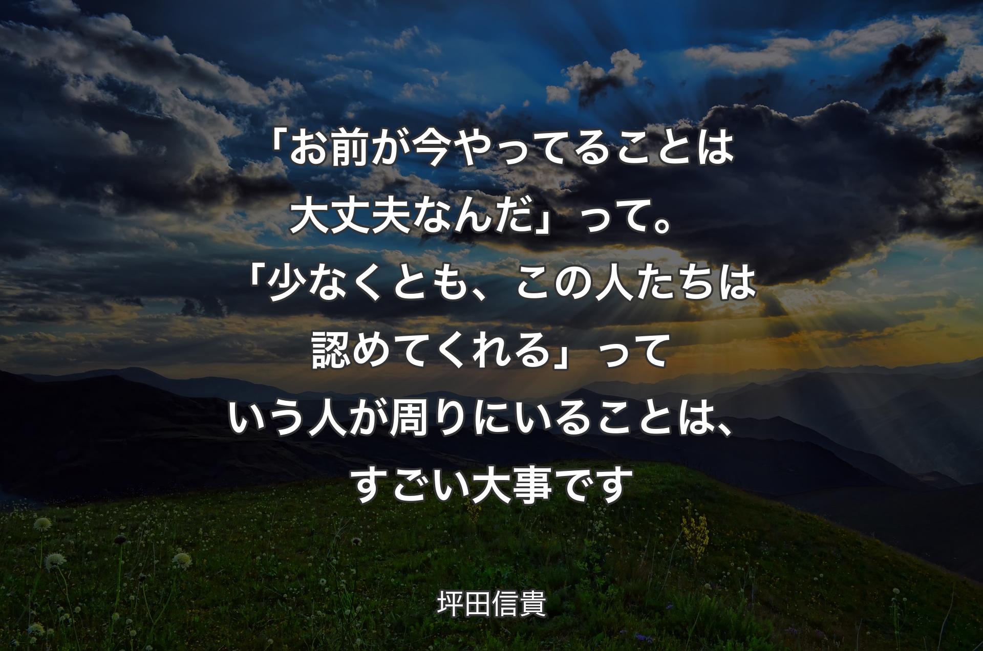 「お前が今やってることは大丈夫なんだ」って。「少なくとも、この人たちは認めてくれる」っていう人が周りにいることは、すごい大事です - 坪田信貴