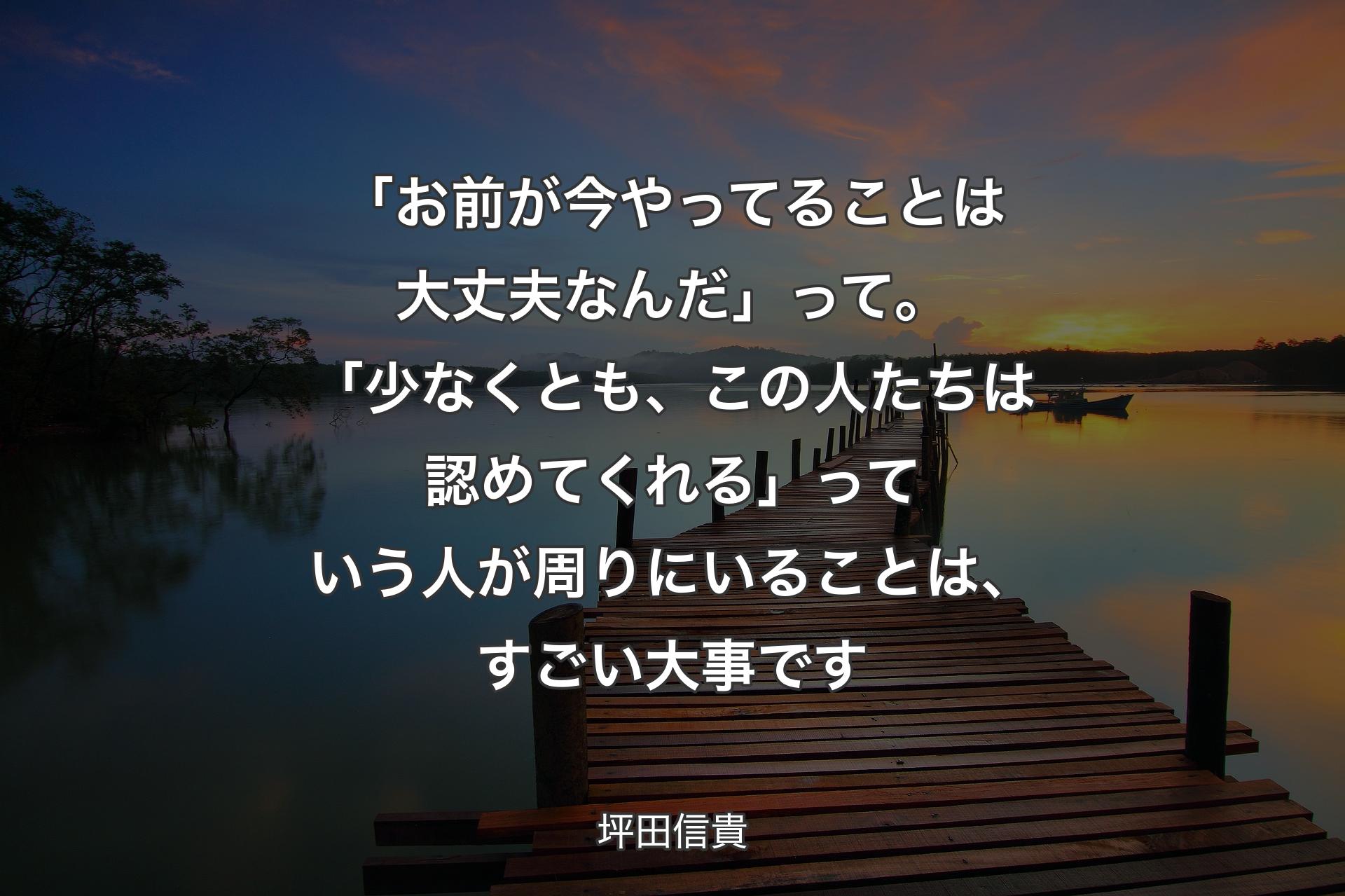 「お前が今やってることは大丈夫なんだ」って。「少なくとも、この人たちは認めてくれる」っていう人が周りにいることは、すごい大事です - 坪田信貴