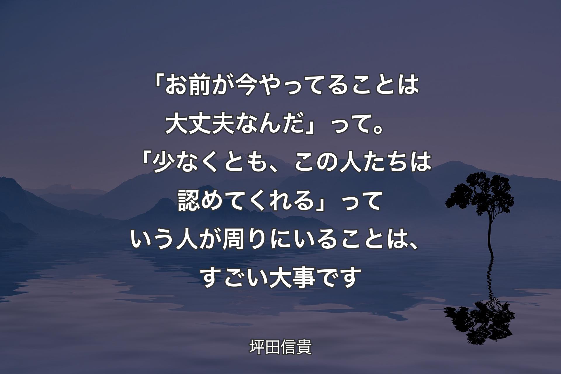 「お前が今やってることは大丈夫なんだ」って。「少なくとも、この人たちは認めてくれる」っていう人が周りにいることは、すごい大事です - 坪田信貴