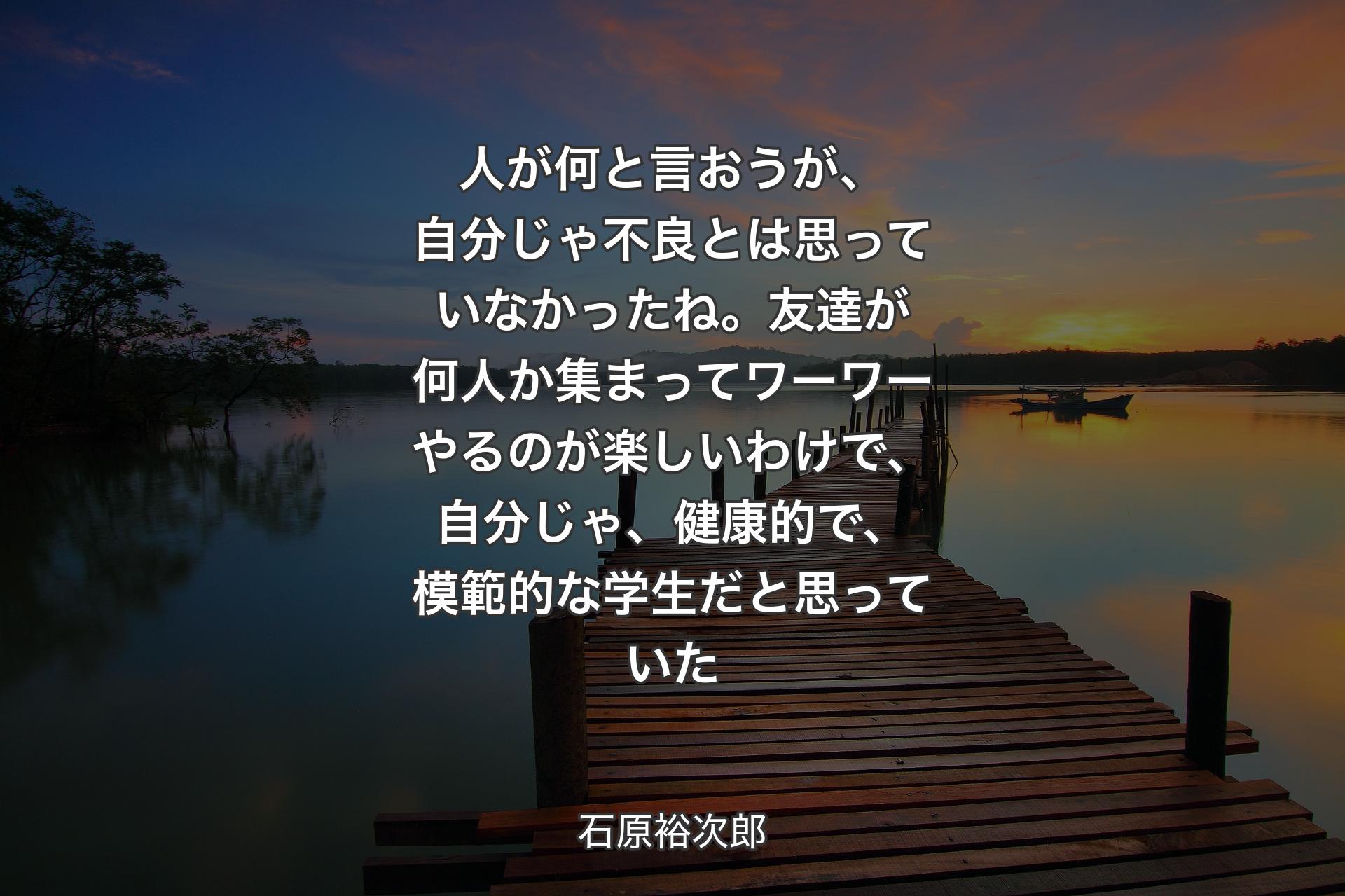 【背景3】人が何と言おうが、自分じゃ不良とは思っていなかったね。友達が何人か集まってワーワーやるのが楽しいわけで、自分じゃ、健康的で、模範的な学生だと思っていた - 石原裕次郎