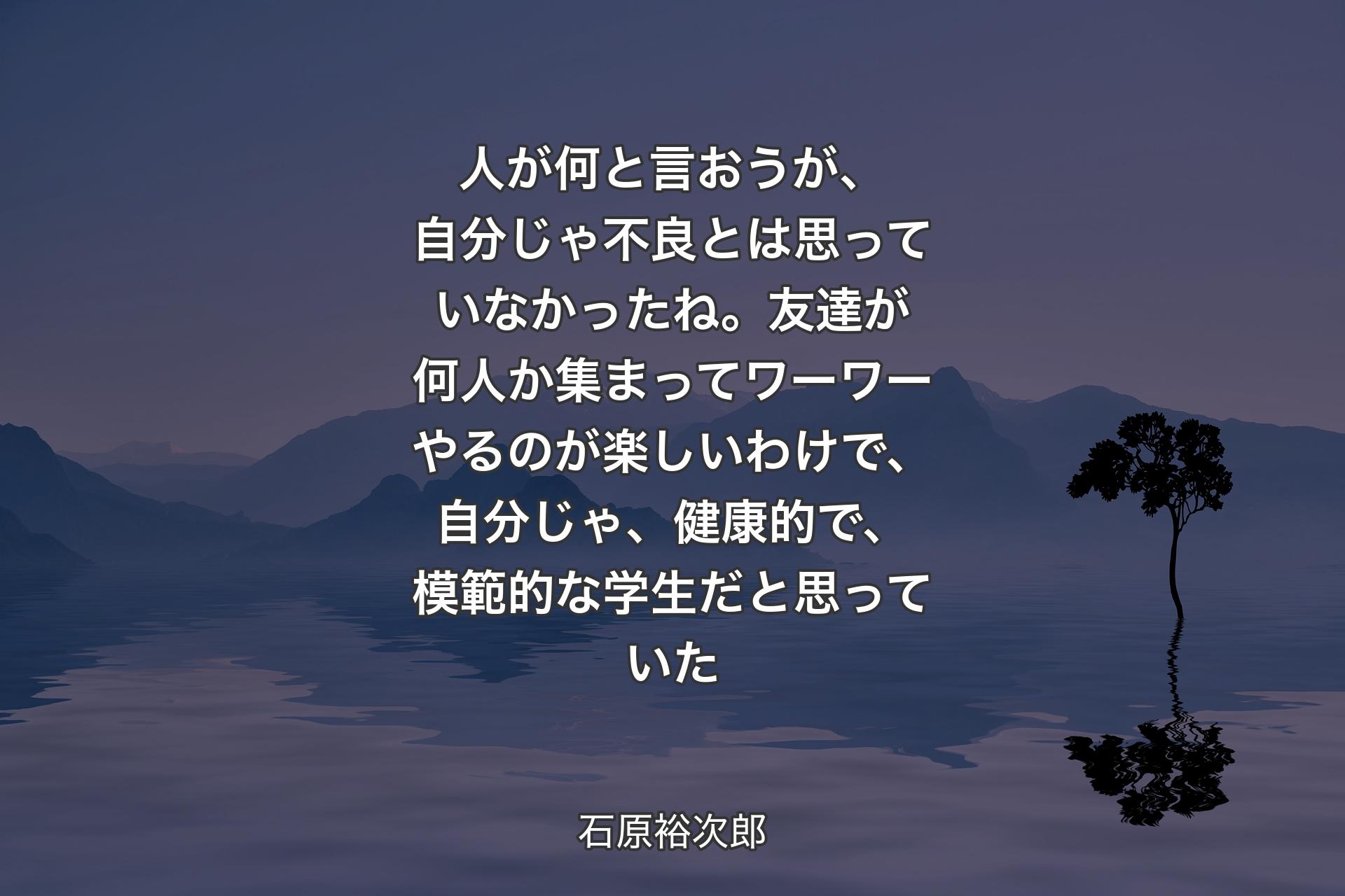 人が何と言おうが、自分じゃ不良とは思っていなかったね。友達が何人か集まってワーワーやるのが楽しいわけで、自分じゃ、健康的で、模範的な学生だと思っていた - 石原裕次郎