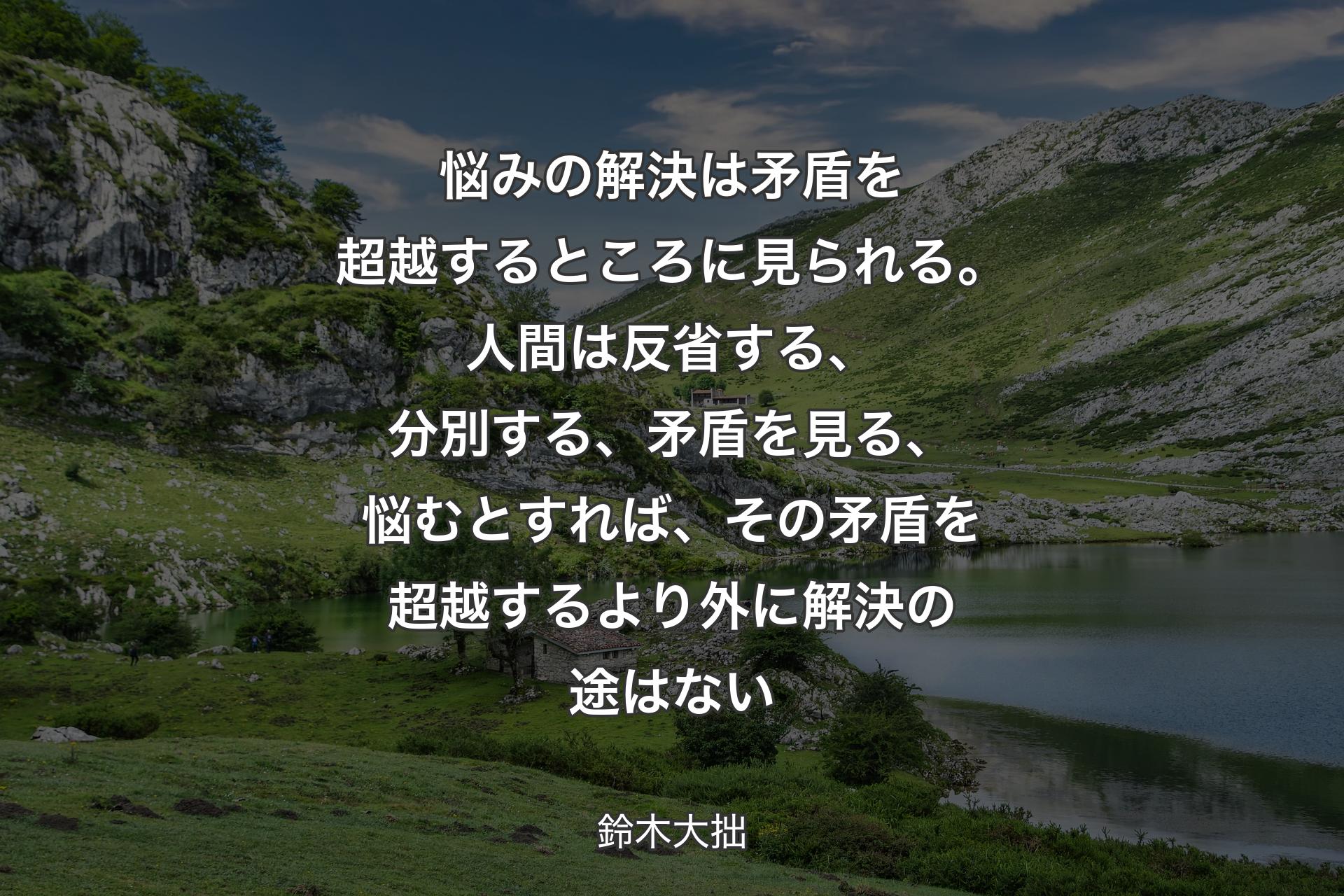 悩みの解決は矛盾を超越するところに見られる。人間は反省する、分別する、矛盾を見る、悩むとすれば、その矛盾を超越するより外に解決の途はない - 鈴木大拙