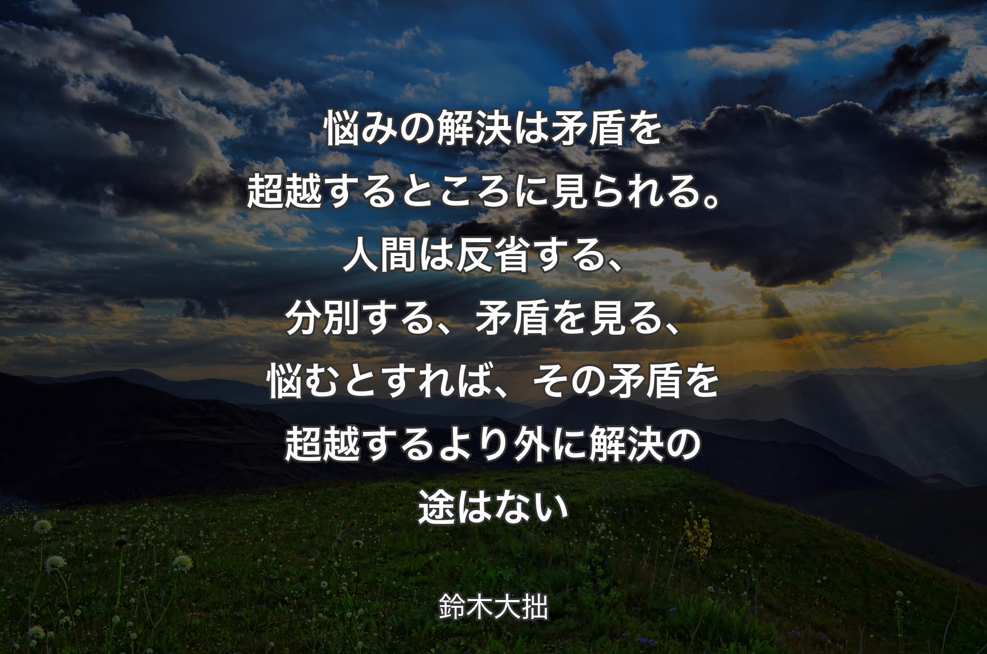 悩みの解決は矛盾を超越するところに見られる。人間は反省する、分別する、矛盾を見る、悩むとすれば、その矛盾を超越するより外に解決の途はない - 鈴木大拙