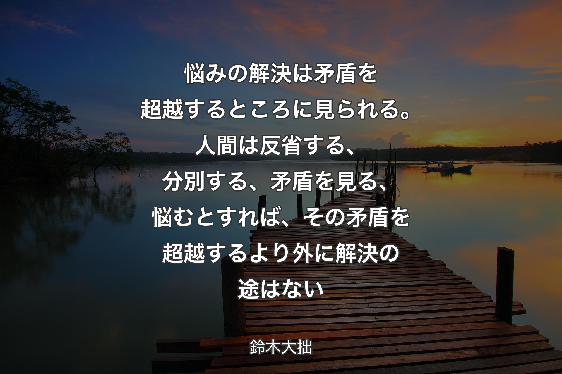 悩みの解決は矛盾を超越するところに見られる。人間は反省する、分別する、矛盾を見る、悩むとすれば、その矛盾を超越するより外に解決の途はない - 鈴木大拙