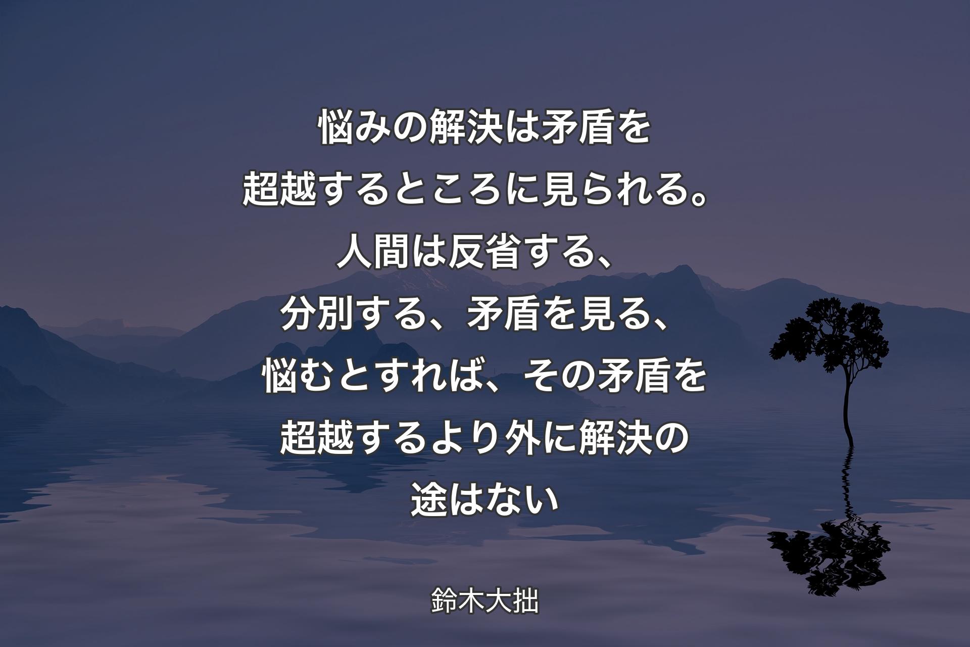 悩みの解決は矛盾を超越するところに見られる。人間は反省する、分別する、矛盾を見る、悩むとすれば、その矛盾を超越するより外に解決の途はない - 鈴木大��拙