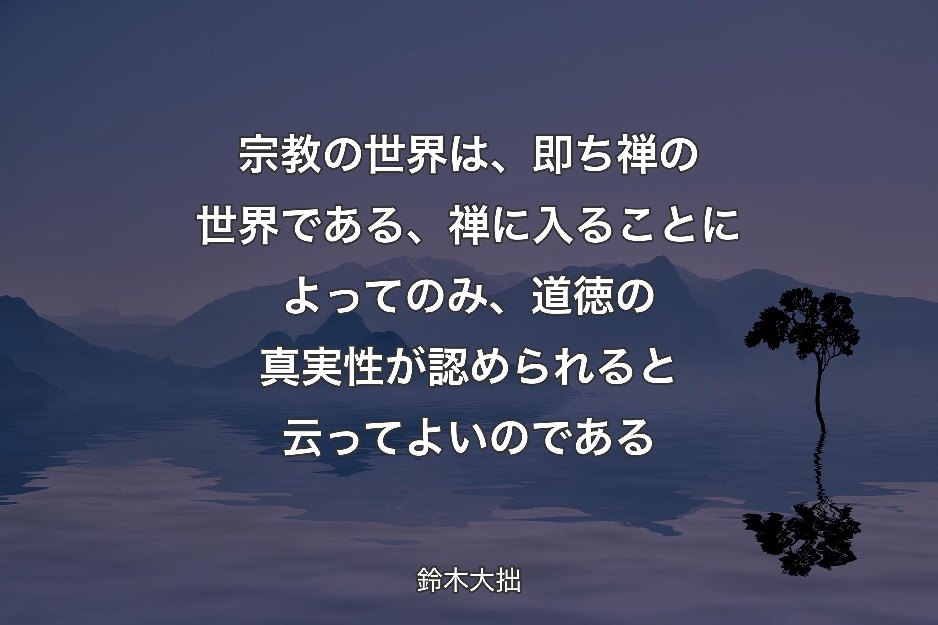 宗教の世界は、即ち禅の世界である、禅に入ることによってのみ、道徳の真実性が認められると云ってよいのである - 鈴木大拙