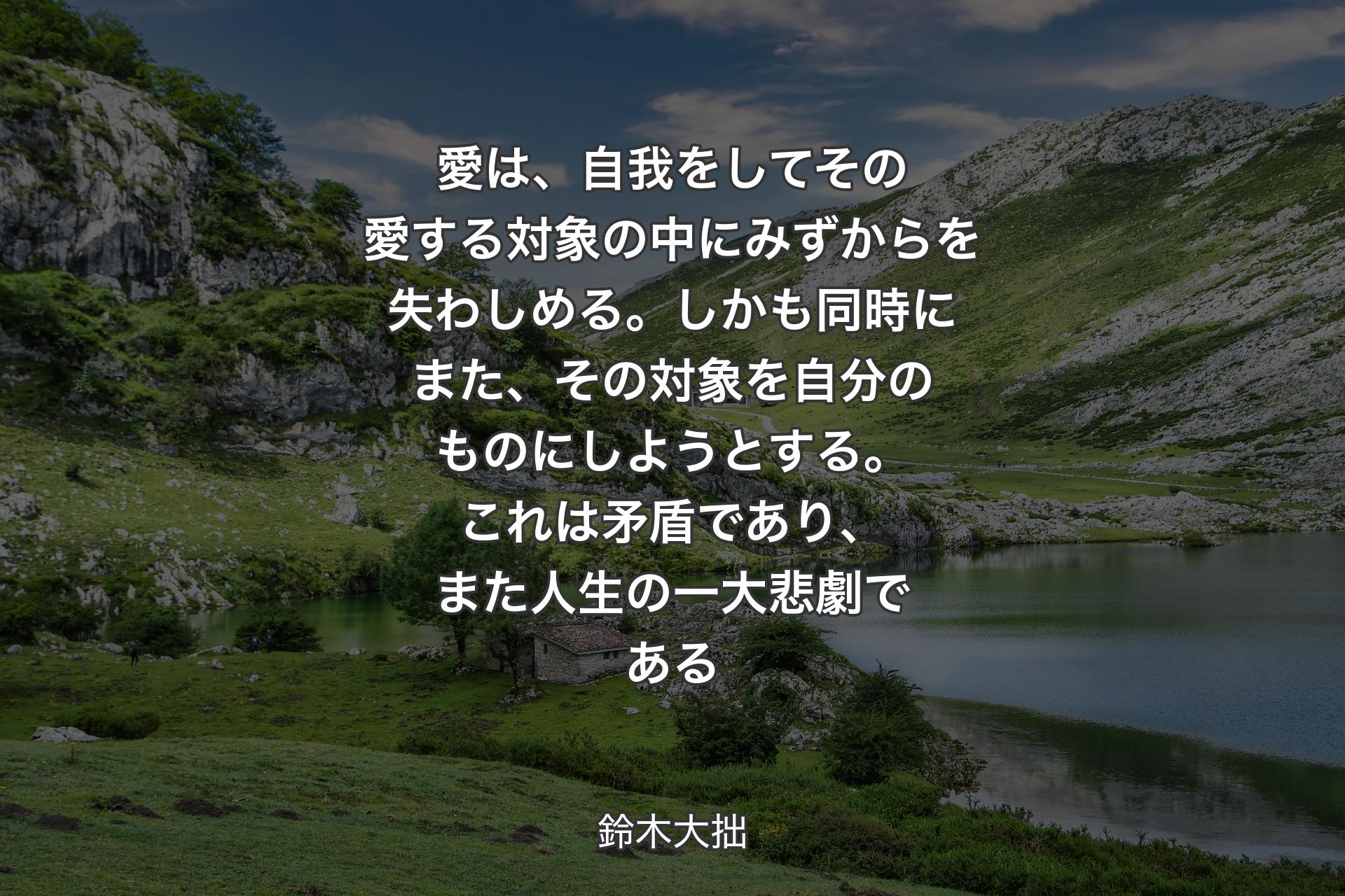 【背景1】愛は、自我をしてその愛する対象の中にみずからを失わしめる。しかも同時にまた、その対象を自分のものにしようとする。これは矛盾であり、また人生の一大悲劇である - 鈴木大拙