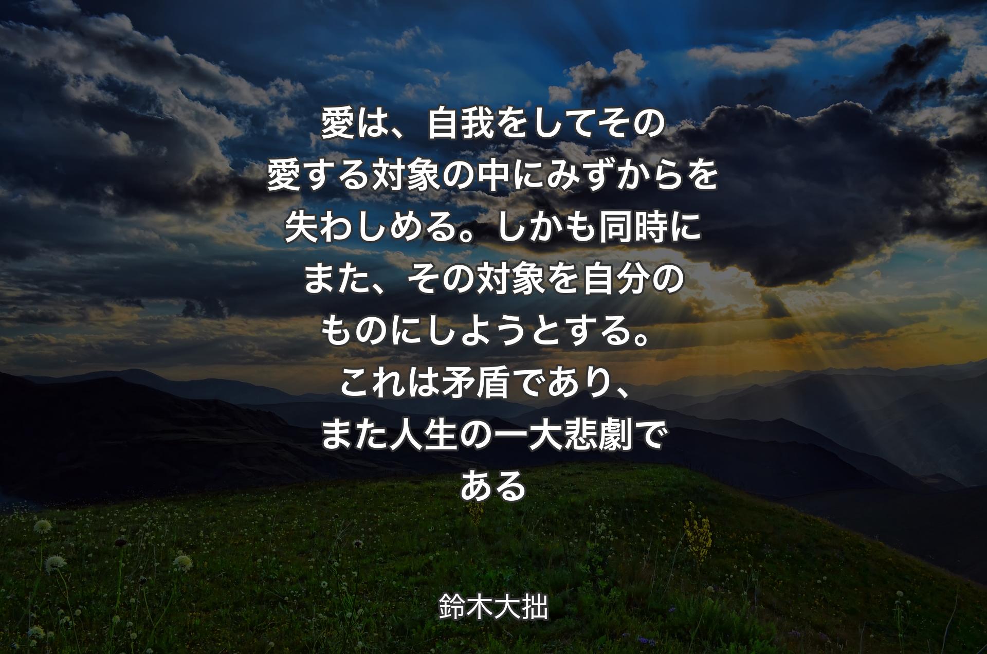 愛は、自我をしてその愛する対象の中にみずからを失わしめる。しかも同時にまた、その対象を自分のものにしようとする。これは矛盾であり、また人生の一大悲劇である - 鈴木大拙